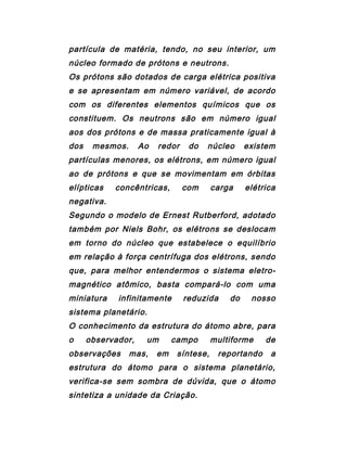 partícula de matéria, tendo, no seu interior, um
núcleo formado de prótons e neutrons.
Os prótons são dotados de carga elétrica positiva
e se apresentam em número variável, de acordo
com os diferentes elementos químicos que os
constituem. Os neutrons são em número igual
aos dos prótons e de massa praticamente igual à
dos mesmos. Ao redor do núcleo existem
partículas menores, os elétrons, em número igual
ao de prótons e que se movimentam em órbitas
elípticas concêntricas, com carga elétrica
negativa.
Segundo o modelo de Ernest Rutberford, adotado
também por Niels Bohr, os elétrons se deslocam
em torno do núcleo que estabelece o equilíbrio
em relação à força centrífuga dos elétrons, sendo
que, para melhor entendermos o sistema eletro-
magnético atômico, basta compará-lo com uma
miniatura infinitamente reduzida do nosso
sistema planetário.
O conhecimento da estrutura do átomo abre, para
o observador, um campo multiforme de
observações mas, em síntese, reportando a
estrutura do átomo para o sistema planetário,
verifica-se sem sombra de dúvida, que o átomo
sintetiza a unidade da Criação.
 