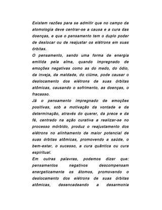 Existem razões para se admitir que no campo da
atomologia deve centrar-se a causa e a cura das
doenças, e que o pensamento tem o duplo poder
de deslocar ou de reajustar os elétrons em suas
órbitas.
O pensamento, sendo uma forma de energia
emitida pela alma, quando impregnado de
emoções negativas como as do medo, do ódio,
da inveja, da maldade, do ciúme, pode causar o
deslocamento dos elétrons de suas órbitas
atômicas, causando o sofrimento, as doenças, o
fracasso.
Já o pensamento impregnado de emoções
positivas, sob a motivação da vontade e da
determinação, através do querer, da prece e da
fé, centrado na ação curativa a realizar-se no
processo mórbido, produz o reajustamento dos
elétrons no alinhamento de maior potencial de
suas órbitas atômicas, promovendo a saúde, o
bem-estar, o sucesso, a cura quântica ou cura
espiritual.
Em outras palavras, podemos dizer que:
pensamentos negativos descompensam
energeticamente os átomos, promovendo o
deslocamento dos elétrons de suas órbitas
atômicas, desencadeando a desarmonia
 