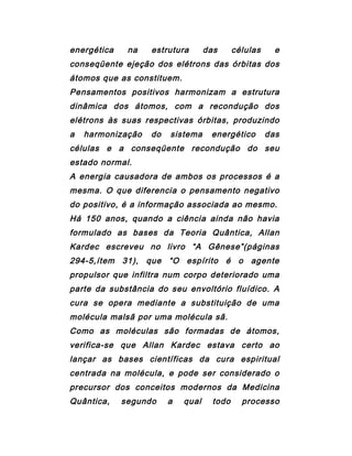 energética na estrutura das células e
conseqüente ejeção dos elétrons das órbitas dos
átomos que as constituem.
Pensamentos positivos harmonizam a estrutura
dinâmica dos átomos, com a recondução dos
elétrons às suas respectivas órbitas, produzindo
a harmonização do sistema energético das
células e a conseqüente recondução do seu
estado normal.
A energia causadora de ambos os processos é a
mesma. O que diferencia o pensamento negativo
do positivo, é a informação associada ao mesmo.
Há 150 anos, quando a ciência ainda não havia
formulado as bases da Teoria Quântica, Allan
Kardec escreveu no livro “A Gênese”(páginas
294-5,ítem 31), que “O espírito é o agente
propulsor que infiltra num corpo deteriorado uma
parte da substância do seu envoltório fluídico. A
cura se opera mediante a substituição de uma
molécula malsã por uma molécula sã.
Como as moléculas são formadas de átomos,
verifica-se que Allan Kardec estava certo ao
lançar as bases científicas da cura espiritual
centrada na molécula, e pode ser considerado o
precursor dos conceitos modernos da Medicina
Quântica, segundo a qual todo processo
 