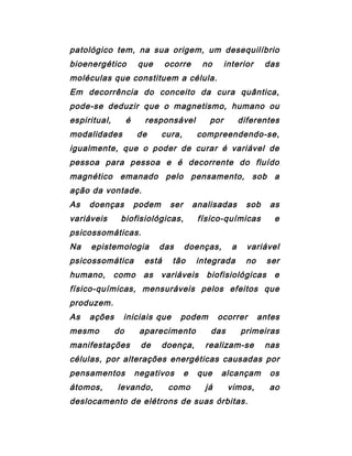 patológico tem, na sua origem, um desequilíbrio
bioenergético que ocorre no interior das
moléculas que constituem a célula.
Em decorrência do conceito da cura quântica,
pode-se deduzir que o magnetismo, humano ou
espiritual, é responsável por diferentes
modalidades de cura, compreendendo-se,
igualmente, que o poder de curar é variável de
pessoa para pessoa e é decorrente do fluído
magnético emanado pelo pensamento, sob a
ação da vontade.
As doenças podem ser analisadas sob as
variáveis biofisiológicas, físico-químicas e
psicossomáticas.
Na epistemologia das doenças, a variável
psicossomática está tão integrada no ser
humano, como as variáveis biofisiológicas e
físico-químicas, mensuráveis pelos efeitos que
produzem.
As ações iniciais que podem ocorrer antes
mesmo do aparecimento das primeiras
manifestações de doença, realizam-se nas
células, por alterações energéticas causadas por
pensamentos negativos e que alcançam os
átomos, levando, como já vimos, ao
deslocamento de elétrons de suas órbitas.
 