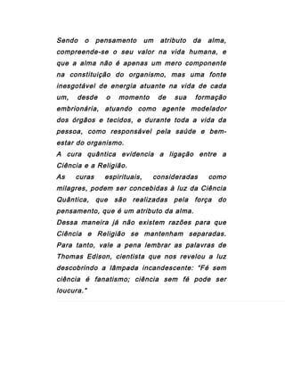 Sendo o pensamento um atributo da alma,
compreende-se o seu valor na vida humana, e
que a alma não é apenas um mero componente
na constituição do organismo, mas uma fonte
inesgotável de energia atuante na vida de cada
um, desde o momento de sua formação
embrionária, atuando como agente modelador
dos órgãos e tecidos, e durante toda a vida da
pessoa, como responsável pela saúde e bem-
estar do organismo.
A cura quântica evidencia a ligação entre a
Ciência e a Religião.
As curas espirituais, consideradas como
milagres, podem ser concebidas à luz da Ciência
Quântica, que são realizadas pela força do
pensamento, que é um atributo da alma.
Dessa maneira já não existem razões para que
Ciência e Religião se mantenham separadas.
Para tanto, vale a pena lembrar as palavras de
Thomas Edison, cientista que nos revelou a luz
descobrindo a lâmpada incandescente: “Fé sem
ciência é fanatismo; ciência sem fé pode ser
loucura.”
 