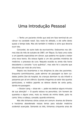 Uma Introdução Pessoal
— Tenho um paciente chinês que está em fase terminal de um
câncer na cavidade nasal. Seu rosto foi afetado, e ele sofre dores
quase o tempo todo. Mas ele também é médico e acho que deveria
ouvir isto.
Concordei, do outro lado da escrivaninha. Estávamos nos últi-
mos dias do mês de outubro de 1987, em Tóquio. Eu fazia uma visita
a um japonês especialista em câncer, que poderia me ajudar a testar
uma nova teoria. Ela estava ligada a um dos grandes mistérios da
medicina: o processo da cura. Naquela ocasião eu ainda não havia
descoberto o conceito “cura quântica”, mas este foi o assunto que
discutimos por mais de uma hora.
Depois nos levantamos e nos dirigimos às alas dos pacientes.
Enquanto caminhávamos, pude admirar de passagem os bem cui-
dados jardins Zen do hospital. As crianças dormiam na ala infantil e
passamos por ali em silêncio. Quando chegamos ao setor dos quartos
particulares, o médico japonês se deteve diante de certa porta,
dando-me passagem.
— Doutor Liang — disse ele —, pode nos dedicar alguns minutos
de sua atenção? — O quarto estava na penumbra. Um homem de
quarenta e alguns anos, mais ou menos de minha idade, jazia na
cama. Virou a cabeça, cansado, quando entramos.
Nós três tínhamos várias coisas em comum: éramos do Oriente
e havíamos abandonado nossas terras para estudar medicina
ocidental avançada. Somando os três, tínhamos cinquenta anos de
 