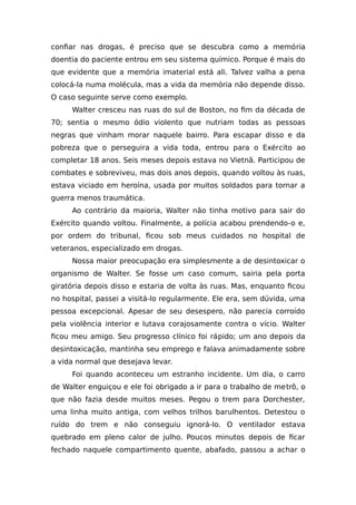 confiar nas drogas, é preciso que se descubra como a memória
doentia do paciente entrou em seu sistema químico. Porque é mais do
que evidente que a memória imaterial está ali. Talvez valha a pena
colocá-la numa molécula, mas a vida da memória não depende disso.
O caso seguinte serve como exemplo.
Walter cresceu nas ruas do sul de Boston, no fim da década de
70; sentia o mesmo ódio violento que nutriam todas as pessoas
negras que vinham morar naquele bairro. Para escapar disso e da
pobreza que o perseguira a vida toda, entrou para o Exército ao
completar 18 anos. Seis meses depois estava no Vietnã. Participou de
combates e sobreviveu, mas dois anos depois, quando voltou às ruas,
estava viciado em heroína, usada por muitos soldados para tornar a
guerra menos traumática.
Ao contrário da maioria, Walter não tinha motivo para sair do
Exército quando voltou. Finalmente, a polícia acabou prendendo-o e,
por ordem do tribunal, ficou sob meus cuidados no hospital de
veteranos, especializado em drogas.
Nossa maior preocupação era simplesmente a de desintoxicar o
organismo de Walter. Se fosse um caso comum, sairia pela porta
giratória depois disso e estaria de volta às ruas. Mas, enquanto ficou
no hospital, passei a visitá-lo regularmente. Ele era, sem dúvida, uma
pessoa excepcional. Apesar de seu desespero, não parecia corroído
pela violência interior e lutava corajosamente contra o vício. Walter
ficou meu amigo. Seu progresso clínico foi rápido; um ano depois da
desintoxicação, mantinha seu emprego e falava animadamente sobre
a vida normal que desejava levar.
Foi quando aconteceu um estranho incidente. Um dia, o carro
de Walter enguiçou e ele foi obrigado a ir para o trabalho de metrô, o
que não fazia desde muitos meses. Pegou o trem para Dorchester,
uma linha muito antiga, com velhos trilhos barulhentos. Detestou o
ruído do trem e não conseguiu ignorá-lo. O ventilador estava
quebrado em pleno calor de julho. Poucos minutos depois de ficar
fechado naquele compartimento quente, abafado, passou a achar o
 