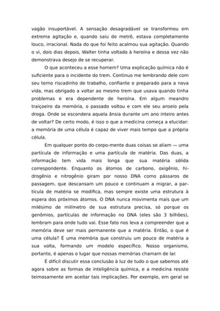 vagão insuportável. A sensação desagradável se transformou em
extrema agitação e, quando saiu do metrô, estava completamente
louco, irracional. Nada do que foi feito acalmou sua agitação. Quando
o vi, dois dias depois, Walter tinha voltado à heroína e dessa vez não
demonstrava desejo de se recuperar.
O que aconteceu a esse homem? Uma explicação química não é
suficiente para o incidente do trem. Continuo me lembrando dele com
seu terno riscadinho de trabalho, confiante e preparado para a nova
vida, mas obrigado a voltar ao mesmo trem que usava quando tinha
problemas e era dependente de heroína. Em algum meandro
traiçoeiro da memória, o passado voltou e com ele seu anseio pela
droga. Onde se escondera aquela ânsia durante um ano inteiro antes
de voltar? De certo modo, é isso o que a medicina começa a elucidar:
a memória de uma célula é capaz de viver mais tempo que a própria
célula.
Em qualquer ponto do corpo-mente duas coisas se aliam — uma
partícula de informação e uma partícula de matéria. Das duas, a
informação tem vida mais longa que sua matéria sólida
correspondente. Enquanto os átomos de carbono, oxigênio, hi-
drogênio e nitrogênio giram por nosso DNA como pássaros de
passagem, que descansam um pouco e continuam a migrar, a par-
tícula de matéria se modifica, mas sempre existe uma estrutura à
espera dos próximos átomos. O DNA nunca movimenta mais que um
milésimo de milímetro de sua estrutura precisa, só porque os
genômios, partículas de informação no DNA (eles são 3 bilhões),
lembram para onde tudo vai. Esse fato nos leva a compreender que a
memória deve ser mais permanente que a matéria. Então, o que é
uma célula? É uma memória que construiu um pouco de matéria a
sua volta, formando um modelo específico. Nosso organismo,
portanto, é apenas o lugar que nossas memórias chamam de lar.
É difícil discutir essa conclusão à luz de tudo o que sabemos até
agora sobre as formas de inteligência química, e a medicina resiste
teimosamente em aceitar tais implicações. Por exemplo, em geral se
 