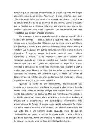 acredita que as pessoas dependentes de álcool, cigarros ou drogas
adquirem uma dependência “química”, o que significa que suas
células ficam viciadas em nicotina, em álcool, heroína etc.; porém, se
as estudarmos no plano da química do organismo, vamos descobrir
que a heroína ou a nicotina colam-se aos mesmos receptores das
paredes celulares que todos possuem. Um dependente não tem
receptores que exibam anseios anormais.
Por analogia, a parede do estômago de um homem gordo não é
viciada em comida — apenas aceita o que lhe dão. Na verdade,
parece que a memória das células é que se vicia com a substância
que provoca o hábito e ela continua criando células distorcidas que
refletem sua fraqueza. Em outras palavras, um vício é uma memória
distorcida. É apenas nossa inclinação material que continua
atendendo à célula. (Essas memórias perniciosas podem ser
herdadas, quando um vício se espalha por famílias inteiras, mas,
mesmo que seja um “gene de dependência” específico, somos
forçados a considerar as condições imateriais que levaram o DNA a
enviar esse gene. Nossos ouvidos são formados porque um gene os
codificou; no entanto, em primeiro lugar, a razão de terem se
desenvolvido há milhões de anos certamente foi imaterial — algum
organismo começou a responder ao som.)
Quando se cuida de um dependente, desintoxicando seu
organismo e mantendo-o afastado do álcool e das drogas durante
muitos anos, todas as células antigas que haviam ficado “quimica-
mente dependentes” se acabarão. Mas sua memória permanecerá, e,
se lhe dermos uma chance, ela o levará de volta às substâncias que
provocaram a dependência. Um cardiologista colombiano, meu
amigo, deixou de fumar há quinze anos. Nesta primavera foi visitar
sua terra natal e resolveu ir ao cinema, um acontecimento raro em
sua vida. Ele é um homem muito ocupado, mais do que os
cardiologistas em geral, e nem se lembrava mais do último filme a
que tinha assistido. Havia um intervalo na sessão e, ao chegar à sala
de espera, ele sentiu uma vontade incontrolável de fumar.
 