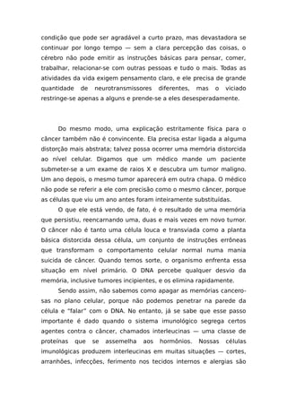 condição que pode ser agradável a curto prazo, mas devastadora se
continuar por longo tempo — sem a clara percepção das coisas, o
cérebro não pode emitir as instruções básicas para pensar, comer,
trabalhar, relacionar-se com outras pessoas e tudo o mais. Todas as
atividades da vida exigem pensamento claro, e ele precisa de grande
quantidade de neurotransmissores diferentes, mas o viciado
restringe-se apenas a alguns e prende-se a eles desesperadamente.
Do mesmo modo, uma explicação estritamente física para o
câncer também não é convincente. Ela precisa estar ligada a alguma
distorção mais abstrata; talvez possa ocorrer uma memória distorcida
ao nível celular. Digamos que um médico mande um paciente
submeter-se a um exame de raios X e descubra um tumor maligno.
Um ano depois, o mesmo tumor aparecerá em outra chapa. O médico
não pode se referir a ele com precisão como o mesmo câncer, porque
as células que viu um ano antes foram inteiramente substituídas.
O que ele está vendo, de fato, é o resultado de uma memória
que persistiu, reencarnando uma, duas e mais vezes em novo tumor.
O câncer não é tanto uma célula louca e transviada como a planta
básica distorcida dessa célula, um conjunto de instruções errôneas
que transformam o comportamento celular normal numa mania
suicida de câncer. Quando temos sorte, o organismo enfrenta essa
situação em nível primário. O DNA percebe qualquer desvio da
memória, inclusive tumores incipientes, e os elimina rapidamente.
Sendo assim, não sabemos como apagar as memórias cancero-
sas no plano celular, porque não podemos penetrar na parede da
célula e “falar” com o DNA. No entanto, já se sabe que esse passo
importante é dado quando o sistema imunológico segrega certos
agentes contra o câncer, chamados interleucinas — uma classe de
proteínas que se assemelha aos hormônios. Nossas células
imunológicas produzem interleucinas em muitas situações — cortes,
arranhões, infecções, ferimento nos tecidos internos e alergias são
 