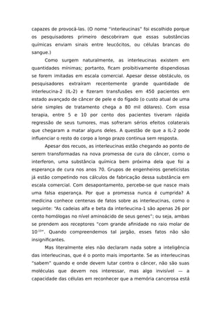 capazes de provocá-las. (O nome “interleucinas” foi escolhido porque
os pesquisadores primeiro descobriram que essas substâncias
químicas enviam sinais entre leucócitos, ou células brancas do
sangue.)
Como surgem naturalmente, as interleucinas existem em
quantidades mínimas; portanto, ficam proibitivamente dispendiosas
se forem imitadas em escala comercial. Apesar desse obstáculo, os
pesquisadores extraíram recentemente grande quantidade de
interleucina-2 (IL-2) e fizeram transfusões em 450 pacientes em
estado avançado de câncer de pele e do fígado (o custo atual de uma
série simples de tratamento chega a 80 mil dólares). Com essa
terapia, entre 5 e 10 por cento dos pacientes tiveram rápida
regressão de seus tumores, mas sofreram sérios efeitos colaterais
que chegaram a matar alguns deles. A questão de que a IL-2 pode
influenciar o resto do corpo a longo prazo continua sem resposta.
Apesar dos recuos, as interleucinas estão chegando ao ponto de
serem transformadas na nova promessa de cura do câncer, como o
interferon, uma substância química bem próxima dela que foi a
esperança de cura nos anos 70. Grupos de engenheiros geneticistas
já estão competindo nos cálculos de fabricação dessa substância em
escala comercial. Com desapontamento, percebe-se que nasce mais
uma falsa esperança. Por que a promessa nunca é cumprida? A
medicina conhece centenas de fatos sobre as interleucinas, como o
seguinte: “As cadeias alfa e beta da interleucina-1 são apenas 26 por
cento homólogas no nível aminoácido de seus genes”; ou seja, ambas
se prendem aos receptores “com grande afinidade no raio molar de
10-10
”. Quando compreendemos tal jargão, esses fatos não são
insignificantes.
Mas literalmente eles não declaram nada sobre a inteligência
das interleucinas, que é o ponto mais importante. Se as interleucinas
“sabem” quando e onde devem lutar contra o câncer, não são suas
moléculas que devem nos interessar, mas algo invisível — a
capacidade das células em reconhecer que a memória cancerosa está
 