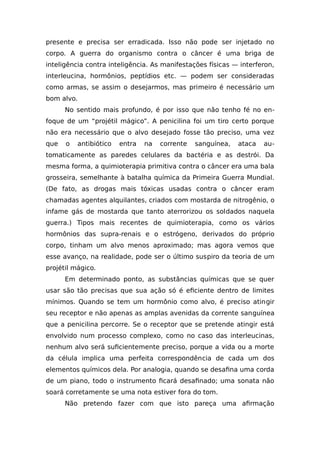 presente e precisa ser erradicada. Isso não pode ser injetado no
corpo. A guerra do organismo contra o câncer é uma briga de
inteligência contra inteligência. As manifestações físicas — interferon,
interleucina, hormônios, peptídios etc. — podem ser consideradas
como armas, se assim o desejarmos, mas primeiro é necessário um
bom alvo.
No sentido mais profundo, é por isso que não tenho fé no en-
foque de um “projétil mágico”. A penicilina foi um tiro certo porque
não era necessário que o alvo desejado fosse tão preciso, uma vez
que o antibiótico entra na corrente sanguínea, ataca au-
tomaticamente as paredes celulares da bactéria e as destrói. Da
mesma forma, a quimioterapia primitiva contra o câncer era uma bala
grosseira, semelhante à batalha química da Primeira Guerra Mundial.
(De fato, as drogas mais tóxicas usadas contra o câncer eram
chamadas agentes alquilantes, criados com mostarda de nitrogênio, o
infame gás de mostarda que tanto aterrorizou os soldados naquela
guerra.) Tipos mais recentes de quimioterapia, como os vários
hormônios das supra-renais e o estrógeno, derivados do próprio
corpo, tinham um alvo menos aproximado; mas agora vemos que
esse avanço, na realidade, pode ser o último suspiro da teoria de um
projétil mágico.
Em determinado ponto, as substâncias químicas que se quer
usar são tão precisas que sua ação só é eficiente dentro de limites
mínimos. Quando se tem um hormônio como alvo, é preciso atingir
seu receptor e não apenas as amplas avenidas da corrente sanguínea
que a penicilina percorre. Se o receptor que se pretende atingir está
envolvido num processo complexo, como no caso das interleucinas,
nenhum alvo será suficientemente preciso, porque a vida ou a morte
da célula implica uma perfeita correspondência de cada um dos
elementos químicos dela. Por analogia, quando se desafina uma corda
de um piano, todo o instrumento ficará desafinado; uma sonata não
soará corretamente se uma nota estiver fora do tom.
Não pretendo fazer com que isto pareça uma afirmação
 
