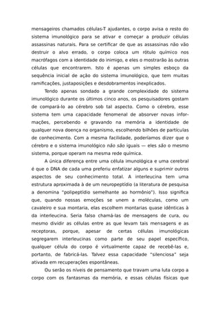 mensageiros chamados células-T ajudantes, o corpo avisa o resto do
sistema imunológico para se ativar e começar a produzir células
assassinas naturais. Para se certificar de que as assassinas não vão
destruir o alvo errado, o corpo coloca um rótulo químico nos
macrófagos com a identidade do inimigo, e eles o mostrarão às outras
células que encontrarem. Isto é apenas um simples esboço da
sequência inicial de ação do sistema imunológico, que tem muitas
ramificações, justaposições e desdobramentos inexplicados.
Tendo apenas sondado a grande complexidade do sistema
imunológico durante os últimos cinco anos, os pesquisadores gostam
de compará-lo ao cérebro sob tal aspecto. Como o cérebro, esse
sistema tem uma capacidade fenomenal de absorver novas infor-
mações, percebendo e gravando na memória a identidade de
qualquer nova doença no organismo, escolhendo bilhões de partículas
de conhecimento. Com a mesma facilidade, poderíamos dizer que o
cérebro e o sistema imunológico não são iguais — eles são o mesmo
sistema, porque operam na mesma rede química.
A única diferença entre uma célula imunológica e uma cerebral
é que o DNA de cada uma preferiu enfatizar alguns e suprimir outros
aspectos de seu conhecimento total. A interleucina tem uma
estrutura aproximada à de um neuropeptídio (a literatura de pesquisa
a denomina “polipeptídio semelhante ao hormônio”). Isso significa
que, quando nossas emoções se unem a moléculas, como um
cavaleiro e sua montaria, elas escolhem montarias quase idênticas à
da interleucina. Seria falso chamá-las de mensagens de cura, ou
mesmo dividir as células entre as que levam tais mensagens e as
receptoras, porque, apesar de certas células imunológicas
segregarem interleucinas como parte de seu papel específico,
qualquer célula do corpo é virtualmente capaz de recebê-las e,
portanto, de fabricá-las. Talvez essa capacidade “silenciosa” seja
ativada em recuperações espontâneas.
Ou serão os níveis de pensamento que travam uma luta corpo a
corpo com os fantasmas da memória, e essas células físicas que
 