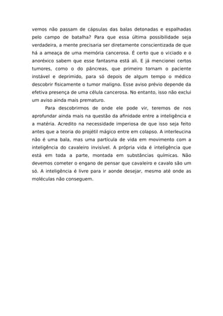 vemos não passam de cápsulas das balas detonadas e espalhadas
pelo campo de batalha? Para que essa última possibilidade seja
verdadeira, a mente precisaria ser diretamente conscientizada de que
há a ameaça de uma memória cancerosa. É certo que o viciado e o
anoréxico sabem que esse fantasma está ali. E já mencionei certos
tumores, como o do pâncreas, que primeiro tornam o paciente
instável e deprimido, para só depois de algum tempo o médico
descobrir fisicamente o tumor maligno. Esse aviso prévio depende da
efetiva presença de uma célula cancerosa. No entanto, isso não exclui
um aviso ainda mais prematuro.
Para descobrirmos de onde ele pode vir, teremos de nos
aprofundar ainda mais na questão da afinidade entre a inteligência e
a matéria. Acredito na necessidade imperiosa de que isso seja feito
antes que a teoria do projétil mágico entre em colapso. A interleucina
não é uma bala, mas uma partícula de vida em movimento com a
inteligência do cavaleiro invisível. A própria vida é inteligência que
está em toda a parte, montada em substâncias químicas. Não
devemos cometer o engano de pensar que cavaleiro e cavalo são um
só. A inteligência é livre para ir aonde desejar, mesmo até onde as
moléculas não conseguem.
 