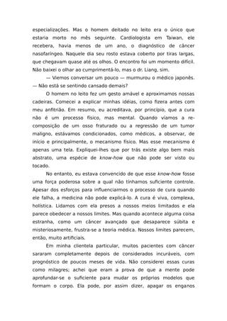 especializações. Mas o homem deitado no leito era o único que
estaria morto no mês seguinte. Cardiologista em Taiwan, ele
recebera, havia menos de um ano, o diagnóstico de câncer
nasofaríngeo. Naquele dia seu rosto estava coberto por tiras largas,
que chegavam quase até os olhos. O encontro foi um momento difícil.
Não baixei o olhar ao cumprimentá-lo, mas o dr. Liang, sim.
— Viemos conversar um pouco — murmurou o médico japonês.
— Não está se sentindo cansado demais?
O homem no leito fez um gesto amável e aproximamos nossas
cadeiras. Comecei a explicar minhas idéias, como fizera antes com
meu anfitrião. Em resumo, eu acreditava, por princípio, que a cura
não é um processo físico, mas mental. Quando víamos a re-
composição de um osso fraturado ou a regressão de um tumor
maligno, estávamos condicionados, como médicos, a observar, de
início e principalmente, o mecanismo físico. Mas esse mecanismo é
apenas uma tela. Expliquei-lhes que por trás existe algo bem mais
abstrato, uma espécie de know-how que não pode ser visto ou
tocado.
No entanto, eu estava convencido de que esse know-how fosse
uma força poderosa sobre a qual não tínhamos suficiente controle.
Apesar dos esforços para influenciarmos o processo de cura quando
ele falha, a medicina não pode explicá-lo. A cura é viva, complexa,
holística. Lidamos com ela presos a nossos meios limitados e ela
parece obedecer a nossos limites. Mas quando acontece alguma coisa
estranha, como um câncer avançado que desaparece súbita e
misteriosamente, frustra-se a teoria médica. Nossos limites parecem,
então, muito artificiais.
Em minha clientela particular, muitos pacientes com câncer
sararam completamente depois de considerados incuráveis, com
prognóstico de poucos meses de vida. Não considerei essas curas
como milagres; achei que eram a prova de que a mente pode
aprofundar-se o suficiente para mudar os próprios modelos que
formam o corpo. Ela pode, por assim dizer, apagar os enganos
 