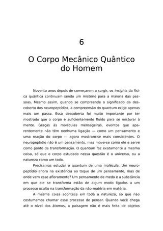 6
O Corpo Mecânico Quântico
do Homem
Noventa anos depois de começarem a surgir, os insights da físi-
ca quântica continuam sendo um mistério para a maioria das pes-
soas. Mesmo assim, quando se compreende o significado da des-
coberta dos neuropeptídios, a compreensão do quantum exige apenas
mais um passo. Essa descoberta foi muito importante por ter
mostrado que o corpo é suficientemente fluido para se misturar à
mente. Graças às moléculas mensageiras, eventos que apa-
rentemente não têm nenhuma ligação — como um pensamento e
uma reação do corpo — agora mostram-se mais consistentes. O
neuropeptídio não é um pensamento, mas move-se como ele e serve
como ponto de transformação. O quantum faz exatamente a mesma
coisa, só que o corpo estudado nessa questão é o universo, ou a
natureza como um todo.
Precisamos estudar o quantum de uma molécula. Um neuro-
peptídio aflora na existência ao toque de um pensamento, mas de
onde vem esse afloramento? Um pensamento de medo e a substância
em que ele se transforma estão de algum modo ligados a um
processo oculto na transformação da não-matéria em matéria.
A mesma coisa acontece em toda a natureza, só que não
costumamos chamar esse processo de pensar. Quando você chega
até o nível dos átomos, a paisagem não é mais feita de objetos
 