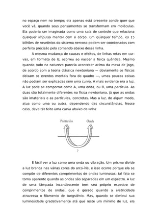 no espaço nem no tempo; ela apenas está presente aonde quer que
você vá, quando seus pensamentos se transformam em moléculas.
Ela poderia ser imaginada como uma sala de controle que relaciona
qualquer impulso mental com o corpo. Em qualquer tempo, os 15
bilhões de neurônios do sistema nervoso podem ser coordenados com
perfeita precisão pelo comando abaixo dessa linha.
A mesma mudança de causas e efeitos, de linhas retas em cur-
vas, em formato de U, ocorreu ao nascer a física quântica. Mesmo
quando tudo na natureza parecia acontecer acima da mesa de jogo,
de acordo com a teoria clássica newtoniana — obviamente os físicos
deixam os eventos mentais fora do quadro —, umas poucas coisas
não podiam ser explicadas sem uma curva. A mais evidente era a luz.
A luz pode se comportar como A, uma onda, ou B, uma partícula. As
duas são totalmente diferentes na física newtoniana, já que as ondas
são imateriais e as partículas, concretas. Mas a luz, de algum modo,
atua como uma ou outra, dependendo das circunstâncias. Nesse
caso, deve ter feito uma curva abaixo da linha:
É fácil ver a luz como uma onda ou vibração. Um prisma divide
a luz branca nas várias cores do arco-íris, e isso ocorre porque ela se
compõe de diferentes comprimentos de ondas luminosas; tal fato se
torna aparente quando as ondas são separadas em um espectro. A luz
de uma lâmpada incandescente tem seu próprio espectro de
comprimentos de ondas, que é gerado quando a eletricidade
atravessa o filamento de tungstênio. Mas, quando se diminui sua
luminosidade gradativamente até que reste um mínimo de luz, ela
 