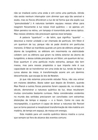 não se irradiará como uma onda e sim como uma partícula. (Ainda
não existe nenhum interruptor com dimmer que seja tão sensível e
exato, mas os físicos difundiram a luz de tal forma que ela expôs sua
“granulosidade”.) A natureza também equipou nossos olhos para
reagirem fisicamente à luz nesse nível quântico — se apenas um
fóton penetra na retina, um lampejo é transmitido pelo nervo óptico.
Mas nossos cérebros não processam apenas esse lampejo.
A palavra “quantum” — do latim, que significa “quanto” —
descreve a menor unidade a ser chamada de partícula. Um fóton é
um quantum de luz, porque não se pode dividi-lo em partículas
menores. O fóton se manifesta quando um jorro de elétrons atinge um
átomo de tungstênio; os elétrons em movimento na eletricidade
colidem com os elétrons que giram na órbita exterior do átomo de
tungstênio, e dessa colisão precipita-se um fóton, um quantum de luz.
Esse quantum é uma partícula muito estranha, porque não tem
massa, mas para nossos propósitos o que importa nele é sua
capacidade de se transformar em uma onda de luz, tendo de fazer a
curva abaixo da mesa. A transformação ocorre em um domínio
desconhecido, que escapa às leis de Newton.
Já que não estamos procurando estudar física, não vou entrar
em maiores detalhes. Basta saber que depois de Einstein, quando
Max Planck e outros físicos pioneiros foram capazes de, na virada do
século, demonstrar a natureza quântica da luz, disso resultaram
muitas conclusões bastante curiosas. Fatos considerados evidentes
no mundo dos sentidos precisaram ser conciliados com estranhas
distorções de tempo e espaço — e o foram. Como no caso do
neuropeptídio, o quantum é capaz de deixar a natureza tão flexível
que se torna possível a inexplicável transformação de não-matéria em
matéria, de tempo em espaço, de massa em energia.
Este modelo para um evento quântico básico mostra a curva
que sempre sai fora do alcance dos eventos comuns:
 