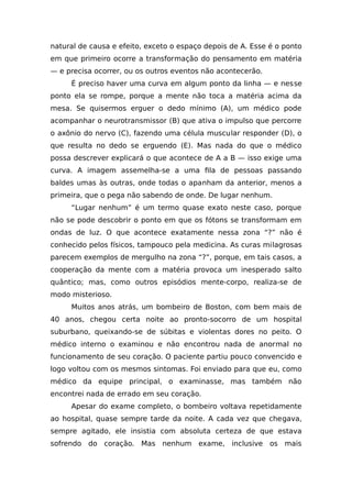 natural de causa e efeito, exceto o espaço depois de A. Esse é o ponto
em que primeiro ocorre a transformação do pensamento em matéria
— e precisa ocorrer, ou os outros eventos não acontecerão.
É preciso haver uma curva em algum ponto da linha — e nesse
ponto ela se rompe, porque a mente não toca a matéria acima da
mesa. Se quisermos erguer o dedo mínimo (A), um médico pode
acompanhar o neurotransmissor (B) que ativa o impulso que percorre
o axônio do nervo (C), fazendo uma célula muscular responder (D), o
que resulta no dedo se erguendo (E). Mas nada do que o médico
possa descrever explicará o que acontece de A a B — isso exige uma
curva. A imagem assemelha-se a uma fila de pessoas passando
baldes umas às outras, onde todas o apanham da anterior, menos a
primeira, que o pega não sabendo de onde. De lugar nenhum.
“Lugar nenhum” é um termo quase exato neste caso, porque
não se pode descobrir o ponto em que os fótons se transformam em
ondas de luz. O que acontece exatamente nessa zona “?” não é
conhecido pelos físicos, tampouco pela medicina. As curas milagrosas
parecem exemplos de mergulho na zona “?”, porque, em tais casos, a
cooperação da mente com a matéria provoca um inesperado salto
quântico; mas, como outros episódios mente-corpo, realiza-se de
modo misterioso.
Muitos anos atrás, um bombeiro de Boston, com bem mais de
40 anos, chegou certa noite ao pronto-socorro de um hospital
suburbano, queixando-se de súbitas e violentas dores no peito. O
médico interno o examinou e não encontrou nada de anormal no
funcionamento de seu coração. O paciente partiu pouco convencido e
logo voltou com os mesmos sintomas. Foi enviado para que eu, como
médico da equipe principal, o examinasse, mas também não
encontrei nada de errado em seu coração.
Apesar do exame completo, o bombeiro voltava repetidamente
ao hospital, quase sempre tarde da noite. A cada vez que chegava,
sempre agitado, ele insistia com absoluta certeza de que estava
sofrendo do coração. Mas nenhum exame, inclusive os mais
 