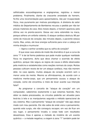 sofisticados ecocardiogramas e angiogramas, registrou o menor
problema. Finalmente, diante da crescente ansiedade do homem,
fiz-lhe uma recomendação para aposentadoria, não por incapacidade
física, mas puramente por motivos psicológicos. A diretoria do setor
médico do Departamento de Bombeiros recusou o pedido por não ter
provas materiais do caso. Dois meses depois, o homem apareceu pela
última vez no pronto-socorro. Dessa vez viera estendido na maca,
porque sofrera um enfarte violento. O ataque cardíaco destruiu 90 por
cento do músculo do coração; dez minutos depois, o paciente estava
morto. Mas, antes, ele teve energia suficiente para virar a cabeça em
minha direção e murmurar:
— Agora o senhor acredita que eu sofria do coração?
O que esse caso atesta de modo tão dramático é que a curva da
zona “?” é de tal forma poderosa que pode mudar qualquer realidade
física no organismo. Acho que devo chamar o ocorrido de efeito
quântico, porque não seguiu as regras de causa e efeito observadas
pela medicina e estabelecidas como reações normais do corpo. Muitas
pessoas cultivam receio de ter um ataque cardíaco, mas não morrem
dele; no caso oposto, muitos ataques do coração ocorrem sem o
menor aviso da mente. Mesmo se afirmássemos, de acordo com a
medicina mente-corpo, que um pensamento causou o ataque do
coração, como ele encontrou o meio de levar avante sua intenção
fatal?
Ao programar o conceito de “ataque do coração” em um
computador, saberemos exatamente o que estamos fazendo. Para
obter os dados processados, os circuitos poderão ser ativados para
levá-los à tela e os manipulamos segundo o método operacional de
seu sistema. Mas o pensamento “ataque do coração” não agiu desse
modo com meu paciente. Ele não sabia de onde viera o pensamento;
quando este surgiu, ele não conseguiu escapar; em vez de ficar em
seu lugar, o pensamento invadiu o corpo todo com resultados
desastrosos. Essa é apenas a metade do mistério de um evento
quântico — a metade negativa; a viagem à zona “?” também pode ter
 