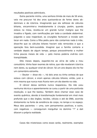 resultados positivos admiráveis.
Outra paciente minha, uma senhora tímida de mais de 50 anos,
veio me procurar há dez anos queixando-se de fortes dores ab-
dominais e de icterícia. Imaginando que ela sofresse de cálculos
biliares, encaminhei-a imediatamente à cirurgia; porém, quando
estava na mesa, revelou-se um grande tumor maligno que lhe
invadira o fígado, com ramificações por toda a cavidade abdominal.
Julgando o caso inoperável, os cirurgiões fecharam a incisão sem
tocar em nada. Como a filha pediu para não contarmos nada à mãe,
disse-lhe que os cálculos biliares haviam sido removidos e que a
operação fora bem-sucedida. Imaginei que a família contaria a
verdade depois de algum tempo, porque provavelmente a mulher
tinha poucos meses de vida — pelo menos poderia vivê-los com
tranqüilidade.
Oito meses depois, espantei-me ao vê-la de volta a meu
consultório. Vinha fazer exames de rotina, que não revelaram icterícia
nem dores, ou qualquer sinal de câncer. Só um ano depois ela me fez
um comentário estranho.
— Doutor — disse ela —, há dois anos eu tinha certeza de que
estava com câncer, e eram apenas cálculos biliares; então, jurei a
mim mesma que nunca mais ficaria nem um dia doente na vida.
O câncer dessa senhora nunca reapareceu. Ela não usou
nenhuma técnica e aparentemente se curou a partir de uma profunda
resolução, o que lhe bastou. Também devo chamar esse caso de
evento quântico, devido à transformação fundamental em nível mais
profundo que o dos órgãos, tecidos, células e até do DNA, ocorrida
diretamente na fonte de existência do corpo, no tempo e no espaço.
Meus dois pacientes — uma, com pensamentos positivos, e outro,
com negativos — conseguiram mergulhar no domínio “?” e dali
ditaram a própria realidade.
Casos tão misteriosos como esses serão, realmente, exemplos
 
