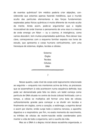 de eventos quânticos? Um médico poderia criar objeções, con-
siderando que estamos apenas fazendo metáforas, que o mundo
oculto das partículas elementares e das forças fundamentais
exploradas pelos físicos quânticos é muito diferente do mundo oculto
da mente. Ainda assim, pode-se argumentar que a região
inconcebível de onde tiramos o pensamento de uma rosa é a mesma
de onde emerge um fóton — ou o cosmos. A inteligência, como
vamos descobrir, tem muitas propriedades quânticas. Para deixar isso
claro, começaremos com o esquema familiar exposto nos livros de
estudo, que apresenta o corpo humano verticalmente, com uma
hierarquia de sistemas, órgãos, tecidos e células:
Sistema
Órgão
Tecidos
Células
DNA
Nesse quadro, cada nível do corpo está logicamente relacionado
ao seguinte — enquanto nos mantemos acima da linha, os processos
que se assemelham à vida acontecem numa sequência definida. Isso
pode ser demonstrado pelo feto no útero: um bebê começa como
partícula de DNA situada no centro do óvulo (célula) fertilizado; com o
tempo, a célula se multiplica até formar uma bola de células
suficientemente grande para começar a se dividir em tecidos e
finalmente em órgãos, como o coração, o estômago, a espinha dorsal
e assim por diante; então surge todo o sistema nervoso, o aparelho
digestivo e o respiratório; por fim, no exato momento do nascimento,
os trilhões de células do recém-nascido estão coordenados para
manter a vida de todo o organismo, sem o auxílio da mãe.
Mas se o DNA é o degrau inicial dessa escadinha organizada, o
 