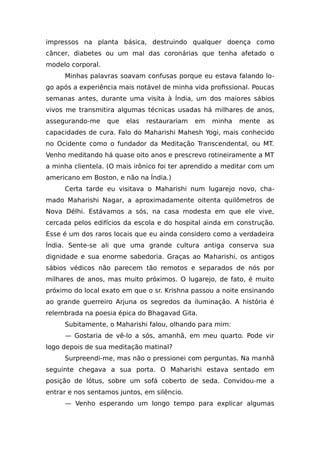 impressos na planta básica, destruindo qualquer doença como
câncer, diabetes ou um mal das coronárias que tenha afetado o
modelo corporal.
Minhas palavras soavam confusas porque eu estava falando lo-
go após a experiência mais notável de minha vida profissional. Poucas
semanas antes, durante uma visita à Índia, um dos maiores sábios
vivos me transmitira algumas técnicas usadas há milhares de anos,
assegurando-me que elas restaurariam em minha mente as
capacidades de cura. Falo do Maharishi Mahesh Yogi, mais conhecido
no Ocidente como o fundador da Meditação Transcendental, ou MT.
Venho meditando há quase oito anos e prescrevo rotineiramente a MT
a minha clientela. (O mais irônico foi ter aprendido a meditar com um
americano em Boston, e não na Índia.)
Certa tarde eu visitava o Maharishi num lugarejo novo, cha-
mado Maharishi Nagar, a aproximadamente oitenta quilômetros de
Nova Délhi. Estávamos a sós, na casa modesta em que ele vive,
cercada pelos edifícios da escola e do hospital ainda em construção.
Esse é um dos raros locais que eu ainda considero como a verdadeira
Índia. Sente-se ali que uma grande cultura antiga conserva sua
dignidade e sua enorme sabedoria. Graças ao Maharishi, os antigos
sábios védicos não parecem tão remotos e separados de nós por
milhares de anos, mas muito próximos. O lugarejo, de fato, é muito
próximo do local exato em que o sr. Krishna passou a noite ensinando
ao grande guerreiro Arjuna os segredos da iluminação. A história é
relembrada na poesia épica do Bhagavad Gita.
Subitamente, o Maharishi falou, olhando para mim:
— Gostaria de vê-lo a sós, amanhã, em meu quarto. Pode vir
logo depois de sua meditação matinal?
Surpreendi-me, mas não o pressionei com perguntas. Na manhã
seguinte chegava a sua porta. O Maharishi estava sentado em
posição de lótus, sobre um sofá coberto de seda. Convidou-me a
entrar e nos sentamos juntos, em silêncio.
— Venho esperando um longo tempo para explicar algumas
 