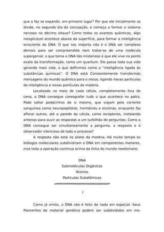 que o faz se expandir, em primeiro lugar? Por que ele inicialmente se
divide, no segundo dia da concepção, e começa a formar o sistema
nervoso no décimo oitavo? Como todos os eventos quânticos, algo
inexplicável acontece abaixo da superfície, para formar a inteligência
onisciente do DNA. O que nos importa não é o DNA ser complexo
demais para ser compreendido nem tratar-se de uma molécula
supergenial; o que torna o DNA tão misterioso é que ele vive no ponto
exato da transformação, como um quantum. Ele passa toda sua vida
gerando mais vida, o que definimos como a “inteligência ligada às
substâncias químicas”. O DNA está Constantemente transferindo
mensagens do mundo quântico para o nosso, ligando novas partículas
de inteligência e novas partículas de matéria.
Localizado no meio de cada célula, completamente fora de
cena, o DNA consegue coreografar tudo o que acontece no palco.
Pode soltar pedacinhos de si mesmo, que viajam pela corrente
sanguínea como neuropeptídios, hormônios e enzimas, enquanto faz
aflorar outros, até a parede da célula, como receptores, instalando
antenas para ouvir as respostas a um turbilhão de perguntas. Como o
DNA consegue ser simultaneamente a pergunta, a resposta e o
observador silencioso de todo o processo?
A resposta não está no plano da matéria. Há muito tempo os
biólogos moleculares subdividiram o DNA em componentes menores,
mas toda a operação continua acima da linha do inundo newtoniano:
DNA
Submoléculas Orgânicas
Átomos
Partículas Subatômicas
Como já vimos, o DNA não é feito de nada em especial. Seus
filamentos de material genético podem ser subdivididos em mo-
 