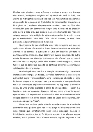 léculas mais simples, como açúcares e aminas, e essas, em átomos
de carbono, hidrogênio, oxigênio etc. Quando não está no DNA, um
átomo de hidrogênio ou de carbono não tem nenhum tipo de aparelho
de controle do tempo em si. Em bilhões de combinações diferentes, o
hidrogênio e o carbono simplesmente existem; mas no DNA eles
contribuem para um controle do tempo, uma habilidade de produzir
algo novo a cada dia, que perdura nos seres humanos por mais de
setenta anos — cada estágio da vida se desenvolve de acordo com o
prazo estabelecido pelo DNA. (Em certas árvores, o DNA tem
programação para mais de dois mil anos.)
Não importa de que distância seja visto, o terreno em que se
apóia a escadinha não é muito firme. Quando se observa além dos
átomos e se começa a subdividir o DNA em elétrons, pró-tons e
partículas ainda menores, deve ocorrer um evento quântico. De outro
modo, ficaremos na situação embaraçosa de afirmar que a vida é
feita do nada — espaço vazio, sem matéria nem energia —, que é
tudo o que se consegue quando se continua dividindo as partículas
sólidas além de certo ponto.
No nível quântico, matéria e energia tornam-se algo que não é
matéria nem energia. Os físicos, às vezes, referem-se a esse estado
primordial como “singularidade”, uma construção abstrata e sem
limite no tempo e no espaço, mas que representa a compressão de
todas as dimensões expandidas do universo. No Big Bang, o universo
surgiu de uma grande explosão a partir da singularidade — assim é a
teoria —, que, por analogia, devemos calcular como um ponto menor
que a menor coisa que existe. Ainda assim, esse estupendo evento da
criação acontece em outra escala todas as vezes que se pensa, por
exemplo, na palavra “rosa”.
Não existe nenhum pedacinho de matéria em um local definido
guardando essa palavra para nós — ela surge na existência vinda de
uma região que simplesmente sabe como organizar matéria e
inteligência, mente e forma. Os átomos surgem e se vão em nosso
cérebro, mas a palavra “rosa” não desaparece. Agora chegamos a um
 