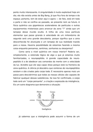 ponto muito interessante. A singularidade é muito explorável hoje em
dia; ela não existia antes do Big Bang, já que fica fora do tempo e do
espaço; portanto, tem de estar aqui e agora — de fato, está em toda
a parte e não se confina ao passado, ao presente nem ao futuro. A
física quântica usa gigantescos aceleradores de partículas e outros
equipamentos misteriosos para arrancar da zona “?” ainda que um
lampejo desse mundo oculto. A trilha de uma nova partícula
elementar que passe girando à velocidade de um milionésimo de
segundo será uma grande descoberta, porque significa que a zona
desconhecida foi alcançada e um lampejo de sua realidade trazido
para a nossa. Haveria possibilidade de estarmos fazendo a mesma
coisa enquanto pensamos, sentimos, sonhamos ou desejamos?
Como seria o nível quântico em nosso interior? Poderia ser,
simplesmente, a extensão lógica de algo a que já estamos muito
familiarizados, o neuropeptídio. A grande capacidade do neuro-
peptídio é a de obedecer aos comandos da mente com a velocidade
da luz. Acredito que ele seja capaz disso porque está na fronteira da
zona quântica. A ciência já descobriu que centenas de neuropeptídios
existem e são criados pelo corpo todo. É necessário apenas mais um
passo para descobrirmos que todas as nossas células são capazes de
fabricar qualquer dessas substâncias. Se isso for confirmado, o corpo
todo será um “corpo pensante”, a criação e expressão da inteligência.
Eis um outro diagrama que demonstra a situação:
Já sabemos que a inteligência pode assumir a forma de um
 