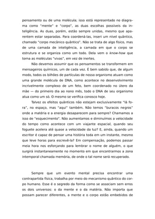 pensamento ou de uma molécula; isso está representado no diagra-
ma como “mente” e “corpo”, as duas escolhas possíveis da in-
teligência. As duas, porém, estão sempre unidas, mesmo que apa-
rentem estar separadas. Para coordená-las, inseri um nível quântico,
chamado “corpo mecânico quântico”. Não se trata de algo físico, mas
de uma camada de inteligência, a camada em que o corpo se
estrutura e se organiza como um todo. Dela vem o know-how que
torna as moléculas “vivas”, em vez de inertes.
Não devemos assumir que os pensamentos se transformem em
mensageiros químicos, um de cada vez. É bem sabido que, de algum
modo, todos os bilhões de partículas de nosso organismo atuam como
uma grande molécula de DNA, como acontece no desenvolvimento
incrivelmente complexo de um feto, bem coordenado no útero da
mãe — do primeiro dia ao nono mês, todo o DNA de seu organismo
atua como um só. O mesmo se verifica conosco hoje.
Talvez os efeitos quânticos não estejam exclusivamente “lá fo-
ra”, no espaço, mas “aqui” também. Não temos “buracos negros”
onde a matéria e a energia desaparecem para sempre? Chamamos a
isso de “esquecimento”. Não aumentamos e diminuímos a velocidade
do tempo como acontece com um viajante espacial, quando seu
foguete acelera até quase a velocidade da luz? E, ainda, quando um
escritor é capaz de pensar uma história toda em um instante, mesmo
que leve horas para escrevê-la? Em compensação, podemos passar
meia hora nos esforçando para lembrar o nome de alguém, o que
surgirá instantaneamente no momento em que encontrarmos a zona
intemporal chamada memória, de onde o tal nome será recuperado.
Sempre que um evento mental precisa encontrar uma
contrapartida física, trabalha por meio do mecanismo quântico do cor-
po humano. Esse é o segredo da forma como se associam sem erros
os dois universos: o da mente e o da matéria. Não importa que
possam parecer diferentes, a mente e o corpo estão embebidos de
 