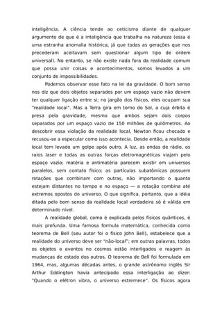 inteligência. A ciência tende ao ceticismo diante de qualquer
argumento de que é a inteligência que trabalha na natureza (essa é
uma estranha anomalia histórica, já que todas as gerações que nos
precederam aceitavam sem questionar algum tipo de ordem
universal). No entanto, se não existe nada fora da realidade comum
que possa unir coisas e acontecimentos, somos levados a um
conjunto de impossibilidades.
Podemos observar esse fato na lei da gravidade. O bom senso
nos diz que dois objetos separados por um espaço vazio não devem
ter qualquer ligação entre si; no jargão dos físicos, eles ocupam sua
“realidade local”. Mas a Terra gira em torno do Sol, a cuja órbita é
presa pela gravidade, mesmo que ambos sejam dois corpos
separados por um espaço vazio de 150 milhões de quilômetros. Ao
descobrir essa violação da realidade local, Newton ficou chocado e
recusou-se a especular como isso acontecia. Desde então, a realidade
local tem levado um golpe após outro. A luz, as ondas de rádio, os
raios laser e todas as outras forças eletromagnéticas viajam pelo
espaço vazio; matéria e antimatéria parecem existir em universos
paralelos, sem contato físico; as partículas subatômicas possuem
rotações que combinam com outras, não importando o quanto
estejam distantes no tempo e no espaço — a rotação combina até
extremos opostos do universo. O que significa, portanto, que a idéia
ditada pelo bom senso da realidade local verdadeira só é válida em
determinado nível.
A realidade global, como é explicada pelos físicos quânticos, é
mais profunda. Uma famosa formula matemática, conhecida como
teorema de Bell (seu autor foi o físico John Bell), estabelece que a
realidade do universo deve ser “não-local”; em outras palavras, todos
os objetos e eventos no cosmos estão interligados e reagem às
mudanças de estado dos outros. O teorema de Bell foi formulado em
1964, mas, algumas décadas antes, o grande astrônomo inglês Sir
Arthur Eddington havia antecipado essa interligação ao dizer:
“Quando o elétron vibra, o universo estremece”. Os físicos agora
 