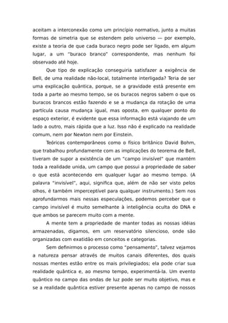 aceitam a interconexão como um princípio normativo, junto a muitas
formas de simetria que se estendem pelo universo — por exemplo,
existe a teoria de que cada buraco negro pode ser ligado, em algum
lugar, a um “buraco branco” correspondente, mas nenhum foi
observado até hoje.
Que tipo de explicação conseguiria satisfazer a exigência de
Bell, de uma realidade não-local, totalmente interligada? Teria de ser
uma explicação quântica, porque, se a gravidade está presente em
toda a parte ao mesmo tempo, se os buracos negros sabem o que os
buracos brancos estão fazendo e se a mudança da rotação de uma
partícula causa mudança igual, mas oposta, em qualquer ponto do
espaço exterior, é evidente que essa informação está viajando de um
lado a outro, mais rápida que a luz. Isso não é explicado na realidade
comum, nem por Newton nem por Einstein.
Teóricos contemporâneos como o físico britânico David Bohm,
que trabalhou profundamente com as implicações do teorema de Bell,
tiveram de supor a existência de um “campo invisível” que mantém
toda a realidade unida, um campo que possui a propriedade de saber
o que está acontecendo em qualquer lugar ao mesmo tempo. (A
palavra “invisível”, aqui, significa que, além de não ser visto pelos
olhos, é também imperceptível para qualquer instrumento.) Sem nos
aprofundarmos mais nessas especulações, podemos perceber que o
campo invisível é muito semelhante à inteligência oculta do DNA e
que ambos se parecem muito com a mente.
A mente tem a propriedade de manter todas as nossas idéias
armazenadas, digamos, em um reservatório silencioso, onde são
organizadas com exatidão em conceitos e categorias.
Sem definirmos o processo como “pensamento”, talvez vejamos
a natureza pensar através de muitos canais diferentes, dos quais
nossas mentes estão entre os mais privilegiados; ela pode criar sua
realidade quântica e, ao mesmo tempo, experimentá-la. Um evento
quântico no campo das ondas de luz pode ser muito objetivo, mas e
se a realidade quântica estiver presente apenas no campo de nossos
 