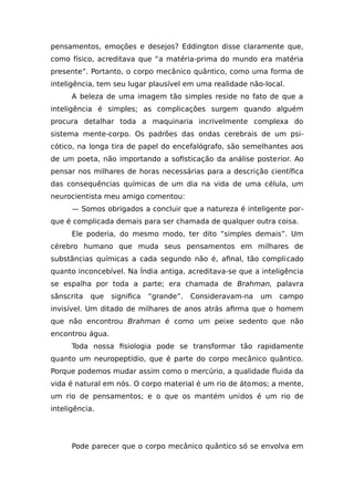 pensamentos, emoções e desejos? Eddington disse claramente que,
como físico, acreditava que “a matéria-prima do mundo era matéria
presente”. Portanto, o corpo mecânico quântico, como uma forma de
inteligência, tem seu lugar plausível em uma realidade não-local.
A beleza de uma imagem tão simples reside no fato de que a
inteligência é simples; as complicações surgem quando alguém
procura detalhar toda a maquinaria incrivelmente complexa do
sistema mente-corpo. Os padrões das ondas cerebrais de um psi-
cótico, na longa tira de papel do encefalógrafo, são semelhantes aos
de um poeta, não importando a sofisticação da análise posterior. Ao
pensar nos milhares de horas necessárias para a descrição científica
das consequências químicas de um dia na vida de uma célula, um
neurocientista meu amigo comentou:
— Somos obrigados a concluir que a natureza é inteligente por-
que é complicada demais para ser chamada de qualquer outra coisa.
Ele poderia, do mesmo modo, ter dito “simples demais”. Um
cérebro humano que muda seus pensamentos em milhares de
substâncias químicas a cada segundo não é, afinal, tão complicado
quanto inconcebível. Na Índia antiga, acreditava-se que a inteligência
se espalha por toda a parte; era chamada de Brahman, palavra
sânscrita que significa “grande”. Consideravam-na um campo
invisível. Um ditado de milhares de anos atrás afirma que o homem
que não encontrou Brahman é como um peixe sedento que não
encontrou água.
Toda nossa fisiologia pode se transformar tão rapidamente
quanto um neuropeptídio, que é parte do corpo mecânico quântico.
Porque podemos mudar assim como o mercúrio, a qualidade fluida da
vida é natural em nós. O corpo material é um rio de átomos; a mente,
um rio de pensamentos; e o que os mantém unidos é um rio de
inteligência.
Pode parecer que o corpo mecânico quântico só se envolva em
 