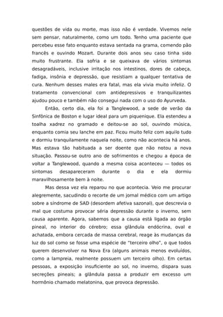 questões de vida ou morte, mas isso não é verdade. Vivemos nele
sem pensar, naturalmente, como um todo. Tenho uma paciente que
percebeu esse fato enquanto estava sentada na grama, comendo pão
francês e ouvindo Mozart. Durante dois anos seu caso tinha sido
muito frustrante. Ela sofria e se queixava de vários sintomas
desagradáveis, inclusive irritação nos intestinos, dores de cabeça,
fadiga, insônia e depressão, que resistiam a qualquer tentativa de
cura. Nenhum desses males era fatal, mas ela vivia muito infeliz. O
tratamento convencional com antidepressivos e tranquilizantes
ajudou pouco e também não consegui nada com o uso do Ayurveda.
Então, certo dia, ela foi a Tanglewood, a sede de verão da
Sinfônica de Boston e lugar ideal para um piquenique. Ela estendeu a
toalha xadrez no gramado e deitou-se ao sol, ouvindo música,
enquanto comia seu lanche em paz. Ficou muito feliz com aquilo tudo
e dormiu tranquilamente naquela noite, como não acontecia há anos.
Mas estava tão habituada a ser doente que não notou a nova
situação. Passou-se outro ano de sofrimentos e chegou a época de
voltar a Tanglewood, quando a mesma coisa aconteceu — todos os
sintomas desapareceram durante o dia e ela dormiu
maravilhosamente bem à noite.
Mas dessa vez ela reparou no que acontecia. Veio me procurar
alegremente, sacudindo o recorte de um jornal médico com um artigo
sobre a síndrome de SAD (desordem afetiva sazonal), que descrevia o
mal que costuma provocar séria depressão durante o inverno, sem
causa aparente. Agora, sabemos que a causa está ligada ao órgão
pineal, no interior do cérebro; essa glândula endócrina, oval e
achatada, embora cercada de massa cerebral, reage às mudanças da
luz do sol como se fosse uma espécie de “terceiro olho”, o que todos
querem desenvolver na Nova Era (alguns animais menos evoluídos,
como a lampreia, realmente possuem um terceiro olho). Em certas
pessoas, a exposição insuficiente ao sol, no inverno, dispara suas
secreções pineais; a glândula passa a produzir em excesso um
hormônio chamado melatonina, que provoca depressão.
 