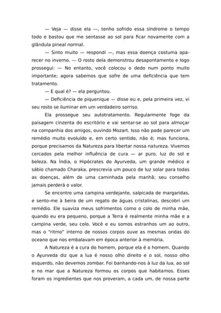 — Veja — disse ela —, tenho sofrido essa síndrome o tempo
todo e bastou que me sentasse ao sol para ficar novamente com a
glândula pineal normal.
— Sinto muito — respondi —, mas essa doença costuma apa-
recer no inverno. — O rosto dela demonstrou desapontamento e logo
prossegui: — No entanto, você colocou o dedo num ponto muito
importante; agora sabemos que sofre de uma deficiência que tem
tratamento.
— E qual é? — ela perguntou.
— Deficiência de piquenique — disse eu e, pela primeira vez, vi
seu rosto se iluminar em um verdadeiro sorriso.
Ela prossegue seu autotratamento. Regularmente foge da
paisagem cinzenta do escritório e vai sentar-se ao sol para almoçar
na companhia dos amigos, ouvindo Mozart. Isso não pode parecer um
remédio muito evoluído e, em certo sentido, não é; mas funciona,
porque precisamos da Natureza para libertar nossa natureza. Vivemos
cercados pela melhor influência de cura — ar puro, luz do sol e
beleza. Na Índia, o Hipócrates do Ayurveda, um grande médico e
sábio chamado Charaka, prescrevia um pouco de luz solar para todas
as doenças, além de uma caminhada pela manhã; seu conselho
jamais perderá o valor.
Se encontro uma campina verdejante, salpicada de margaridas,
e sento-me à beira de um regato de águas cristalinas, descobri um
remédio. Ele suaviza meus sofrimentos como o colo de minha mãe,
quando eu era pequeno, porque a Terra é realmente minha mãe e a
campina verde, seu colo. Você e eu somos estranhos um ao outro,
mas o “ritmo” interno de nossos corpos ouve as mesmas ondas do
oceano que nos embalavam em época anterior à memória.
A Natureza é a cura do homem, porque ela é o homem. Quando
o Ayurveda diz que a lua é nosso olho direito e o sol, nosso olho
esquerdo, não devemos zombar. Foi banhando-nos à luz da lua, ao sol
e no mar que a Natureza formou os corpos que habitamos. Esses
foram os ingredientes que nos proveram, a cada um, de nossa parte
 