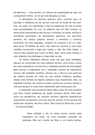 da Natureza — uma concha, um sistema de sustentação de vida, um
companheiro íntimo, um lar por sete décadas ou mais.
A descoberta do domínio quântico abriu caminho para se
perceber a influência do sol, da lua e do mar no fundo de nós mes-
mos. Só estou me reportando a isso na esperança de que aí exista
mais possibilidades de cura. Já sabemos que um feto humano se
desenvolve lembrando-se das formas e imitando um peixe, anfíbios e
mamíferos primordiais. As descobertas quânticas nos permitem
penetrar em nossos próprios átomos e relembrar o universo
primordial. Em eras passadas, surgiram no universo a luz e o calor
para durar 20 bilhões de anos; mas cada ser humano é uma nova
centelha iluminando o fogo que irradia a vida. Na Índia védica, o
mesmo fogo sagrado que havia na Terra, Agni, servia para nomear o
calor digestivo do estômago e o fogo solar no céu.
Sir Arthur Eddington afirmou certa vez que duas realidades
deviam ser conhecidas em seus próprios termos: uma trivial e outra
de suma importância. A trivial era a realidade mecanicista investigada
pela ciência; a importante era a realidade humana da experiência
comum. Na realidade científica, afirmou ele, a Terra é uma partícula
de matéria girando em volta de uma estrela medíocre, perdidas
ambas entre bilhões de objetos estelares mais importantes. Mas, na
realidade humana, ela continua sendo o centro do universo, porque a
vida que abriga é a única coisa importante, pelo menos para nós.
A expressão mais pungente dessa idéia surgiu de uma paciente
que tinha muitos problemas de saúde, inclusive câncer. Para read-
quirir sua perspectiva, ela resolveu escrever algumas experiências
importantes do passado. Uma das que lhe ocorreu foi de quando era
ainda bem mocinha; deu-lhe o título “Mas Como Eu Posso Ser a Lua?
— 16 anos de idade”.
Estou deitada a sós no pasto escuro, exceto pela
magnética lua cheia. Há uma completa sensação de
quietude. Meu ser é parte da Terra e, ao mesmo tempo,
 