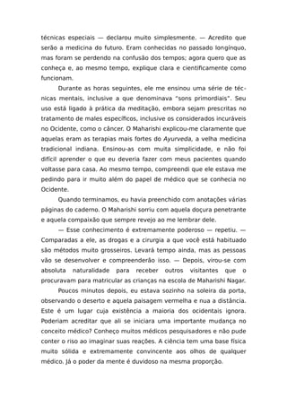 técnicas especiais — declarou muito simplesmente. — Acredito que
serão a medicina do futuro. Eram conhecidas no passado longínquo,
mas foram se perdendo na confusão dos tempos; agora quero que as
conheça e, ao mesmo tempo, explique clara e cientificamente como
funcionam.
Durante as horas seguintes, ele me ensinou uma série de téc-
nicas mentais, inclusive a que denominava “sons primordiais”. Seu
uso está ligado à prática da meditação, embora sejam prescritas no
tratamento de males específicos, inclusive os considerados incuráveis
no Ocidente, como o câncer. O Maharishi explicou-me claramente que
aquelas eram as terapias mais fortes do Ayurveda, a velha medicina
tradicional indiana. Ensinou-as com muita simplicidade, e não foi
difícil aprender o que eu deveria fazer com meus pacientes quando
voltasse para casa. Ao mesmo tempo, compreendi que ele estava me
pedindo para ir muito além do papel de médico que se conhecia no
Ocidente.
Quando terminamos, eu havia preenchido com anotações várias
páginas do caderno. O Maharishi sorriu com aquela doçura penetrante
e aquela compaixão que sempre revejo ao me lembrar dele.
— Esse conhecimento é extremamente poderoso — repetiu. —
Comparadas a ele, as drogas e a cirurgia a que você está habituado
são métodos muito grosseiros. Levará tempo ainda, mas as pessoas
vão se desenvolver e compreenderão isso. — Depois, virou-se com
absoluta naturalidade para receber outros visitantes que o
procuravam para matricular as crianças na escola de Maharishi Nagar.
Poucos minutos depois, eu estava sozinho na soleira da porta,
observando o deserto e aquela paisagem vermelha e nua a distância.
Este é um lugar cuja existência a maioria dos ocidentais ignora.
Poderiam acreditar que ali se iniciara uma importante mudança no
conceito médico? Conheço muitos médicos pesquisadores e não pude
conter o riso ao imaginar suas reações. A ciência tem uma base física
muito sólida e extremamente convincente aos olhos de qualquer
médico. Já o poder da mente é duvidoso na mesma proporção.
 