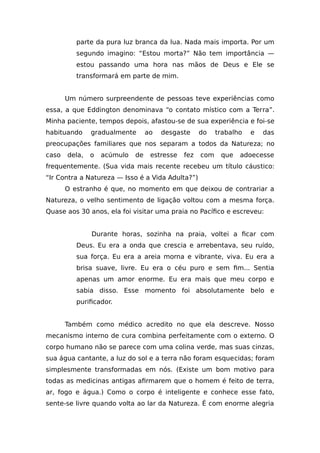 parte da pura luz branca da lua. Nada mais importa. Por um
segundo imagino: “Estou morta?” Não tem importância —
estou passando uma hora nas mãos de Deus e Ele se
transformará em parte de mim.
Um número surpreendente de pessoas teve experiências como
essa, a que Eddington denominava “o contato místico com a Terra”.
Minha paciente, tempos depois, afastou-se de sua experiência e foi-se
habituando gradualmente ao desgaste do trabalho e das
preocupações familiares que nos separam a todos da Natureza; no
caso dela, o acúmulo de estresse fez com que adoecesse
frequentemente. (Sua vida mais recente recebeu um título cáustico:
“Ir Contra a Natureza — Isso é a Vida Adulta?”)
O estranho é que, no momento em que deixou de contrariar a
Natureza, o velho sentimento de ligação voltou com a mesma força.
Quase aos 30 anos, ela foi visitar uma praia no Pacífico e escreveu:
Durante horas, sozinha na praia, voltei a ficar com
Deus. Eu era a onda que crescia e arrebentava, seu ruído,
sua força. Eu era a areia morna e vibrante, viva. Eu era a
brisa suave, livre. Eu era o céu puro e sem fim... Sentia
apenas um amor enorme. Eu era mais que meu corpo e
sabia disso. Esse momento foi absolutamente belo e
purificador.
Também como médico acredito no que ela descreve. Nosso
mecanismo interno de cura combina perfeitamente com o externo. O
corpo humano não se parece com uma colina verde, mas suas cinzas,
sua água cantante, a luz do sol e a terra não foram esquecidas; foram
simplesmente transformadas em nós. (Existe um bom motivo para
todas as medicinas antigas afirmarem que o homem é feito de terra,
ar, fogo e água.) Como o corpo é inteligente e conhece esse fato,
sente-se livre quando volta ao lar da Natureza. É com enorme alegria
 