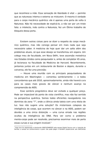 que reconhece a mãe. Essa sensação de liberdade é vital — permite
que as naturezas interna e externa se misturem. O mesmo é verdade
para o corpo mecânico quântico: ele é apenas uma porta de volta à
Natureza. Não há necessidade de explicá-lo, a não ser por um triste
fato: o intelecto, indo contra a Natureza, fez um Ótimo trabalho de
bloqueio dessa porta.
Existem outras coisas para se dizer a respeito do corpo mecâ-
nico quântico, mas não consigo pensar em mais nada que seja
necessário saber. A medicina de hoje quer dar um salto além dos
problemas atuais, só que esse desejo se transformou em espera. Um
colega meu de faculdade, em Nova Délhi, teve ascensão meteórica
nos Estados Unidos como pesquisador e, antes de completar 45 anos,
já lecionava na Faculdade de Medicina de Harvard. Recentemente,
jantamos juntos em um restaurante de Boston e depois, durante a
conversa, ele fez uma previsão:
— Houve uma reunião com os principais pesquisadores de
medicina em Washington — comentou sombriamente — e todos
concordamos que até 2010, aproximadamente, ainda não haverá cura
para os casos mais graves de câncer e nenhum avanço na
compreensão da AIDS.
Esse sombrio prognóstico deve ser evitado a qualquer preço.
Pode ser impecável do ponto de vista científico, mas não faz sentido
na perspectiva quântica. Somos todos eficientes navegadores nos
domínios da zona “?”, onde a ciência ainda tateia com uma réstia de
luz. Isso não sugere uma solução? Os misteriosos colapsos da
inteligência do corpo, que ocorrem no câncer e na AIDS, podem ser
devidos a uma única distorção — uma curva errada nas regiões
ocultas da inteligência do DNA. Para ver como o problema
mente-corpo pode ser resolvido, precisamos examinar mais de perto
essas curvas e sua origem invisível.2
2
Este livro foi digitalizado e distribuído GRATUITAMENTE pela equipe Digital Source com a intenção de
facilitar o acesso ao conhecimento a quem não pode pagar e também proporcionar aos Deficientes
 