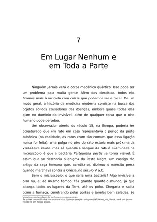 7
Em Lugar Nenhum e
em Toda a Parte
Ninguém jamais verá o corpo mecânico quântico. Isso pode ser
um problema para muita gente. Além dos cientistas, todos nós
ficamos mais à vontade com coisas que podemos ver e tocar. De um
modo geral, a história da medicina moderna consiste na busca dos
objetos sólidos causadores das doenças, embora quase todas elas
ajam no domínio do invisível, além de qualquer coisa que o olho
humano pode perceber.
Um observador atento do século 15, na Europa, poderia ter
conjeturado que um rato em casa representava o perigo da peste
bubônica (na realidade, os ratos eram tão comuns que essa ligação
nunca foi feita); uma pulga no pêlo do rato estaria mais próxima da
verdadeira causa, mas só quando o sangue do rato é examinado no
microscópio é que a bactéria Pasteurella pestis se torna visível. É
assim que se descobriu o enigma da Peste Negra, um castigo tão
antigo da raça humana que, acredita-se, dizimou o exército persa
quando marchava contra a Grécia, no século V a.C.
Sem o microscópio, o que seria uma bactéria? Algo invisível a
olho nu, e, ao mesmo tempo, tão grande quanto o mundo, já que
alcança todos os lugares da Terra, até os pólos. Chegaria e sairia
como a fumaça, penetrando pelas portas e janelas bem seladas. Se
Visuais a oportunidade de conhecerem novas obras.
Se quiser outros títulos nos procure http://groups.google.com/group/Viciados_em_Livros, será um prazer
recebê-lo em nosso grupo.
 
