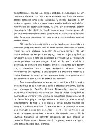 acreditássemos apenas em nossos sentidos, a capacidade de um
organismo de estar por toda a parte e em nenhum lugar ao mesmo
tempo pareceria uma coisa fantástica. O mundo quântico é, em
essência, apenas mais um passo na escala descendente do invisível.
Ao contrário de bactérias menores, ou vírus, um único fóton, elétron
ou qualquer outro objeto do mundo quântico não pode ser percebido
por intermédio de nenhum meio que amplie a capacidade de visão ou
tato. Eles estão, realmente, em toda a parte e em nenhum lugar ao
mesmo tempo.
Até recentemente não havia a menor ligação entre esse fato e a
medicina, porque o menor vírus é ainda milhões e milhões de vezes
maior que uma partícula elementar. Os germes também não são
muito estáveis no tempo e no espaço, mas os objetos quânticos
lampejam dentro e fora da existência previsível. Se a Pasteurella
pestis penetrar em seu sangue, ficará ali de modo absoluto e
definitivo, ao contrário dos mésons, simples fantasmas que deixam
traços luminosos numa chapa fotográfica, durante poucos
milionésimos de segundo, e desaparecem da existência material; e
muito diferente do neutrino, que atravessa todo nosso planeta sem
ser percebido e sem que nada obstrua seu caminho.
Essa ampla diferença na escala entre médicos e físicos quân-
ticos manteve as duas ciências a salvo e afastadas até 1987, quando
um imunologista francês, Jacques Benveniste, realizou uma
experiência considerada ultrajante por todas as visões não-quânticas
do mundo. À primeira vista, o início da experiência pareceu inócuo. O
dr. Benveniste pegou um tipo comum de anticorpo chamado IgE
(imunoglobina do tipo E) e o expôs a certas células brancas do
sangue, chamadas basófilos. É bem conhecida a reação provocada
pela interação desses dois elementos — o anticorpo IgE firma-se nos
locais receptores específicos e espera. Ele aguarda uma molécula
invasora flutuando na corrente sanguínea, da qual precisa se
defender. Nesse caso, o invasor não é um germe, mas um antígeno,
uma substância que causa alergias.
 