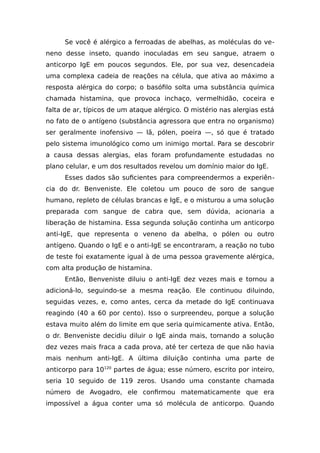 Se você é alérgico a ferroadas de abelhas, as moléculas do ve-
neno desse inseto, quando inoculadas em seu sangue, atraem o
anticorpo IgE em poucos segundos. Ele, por sua vez, desencadeia
uma complexa cadeia de reações na célula, que ativa ao máximo a
resposta alérgica do corpo; o basófilo solta uma substância química
chamada histamina, que provoca inchaço, vermelhidão, coceira e
falta de ar, típicos de um ataque alérgico. O mistério nas alergias está
no fato de o antígeno (substância agressora que entra no organismo)
ser geralmente inofensivo — lã, pólen, poeira —, só que é tratado
pelo sistema imunológico como um inimigo mortal. Para se descobrir
a causa dessas alergias, elas foram profundamente estudadas no
plano celular, e um dos resultados revelou um domínio maior do IgE.
Esses dados são suficientes para compreendermos a experiên-
cia do dr. Benveniste. Ele coletou um pouco de soro de sangue
humano, repleto de células brancas e IgE, e o misturou a uma solução
preparada com sangue de cabra que, sem dúvida, acionaria a
liberação de histamina. Essa segunda solução continha um anticorpo
anti-IgE, que representa o veneno da abelha, o pólen ou outro
antígeno. Quando o IgE e o anti-IgE se encontraram, a reação no tubo
de teste foi exatamente igual à de uma pessoa gravemente alérgica,
com alta produção de histamina.
Então, Benveniste diluiu o anti-IgE dez vezes mais e tornou a
adicioná-lo, seguindo-se a mesma reação. Ele continuou diluindo,
seguidas vezes, e, como antes, cerca da metade do IgE continuava
reagindo (40 a 60 por cento). Isso o surpreendeu, porque a solução
estava muito além do limite em que seria quimicamente ativa. Então,
o dr. Benveniste decidiu diluir o IgE ainda mais, tornando a solução
dez vezes mais fraca a cada prova, até ter certeza de que não havia
mais nenhum anti-IgE. A última diluição continha uma parte de
anticorpo para 10120
partes de água; esse número, escrito por inteiro,
seria 10 seguido de 119 zeros. Usando uma constante chamada
número de Avogadro, ele confirmou matematicamente que era
impossível a água conter uma só molécula de anticorpo. Quando
 