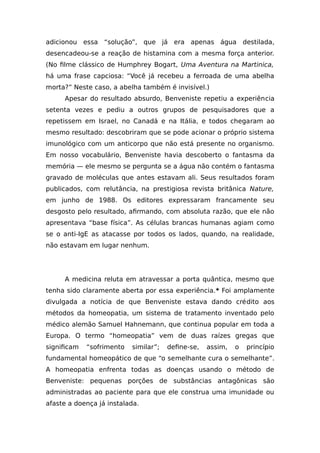 adicionou essa “solução”, que já era apenas água destilada,
desencadeou-se a reação de histamina com a mesma força anterior.
(No filme clássico de Humphrey Bogart, Uma Aventura na Martinica,
há uma frase capciosa: “Você já recebeu a ferroada de uma abelha
morta?” Neste caso, a abelha também é invisível.)
Apesar do resultado absurdo, Benveniste repetiu a experiência
setenta vezes e pediu a outros grupos de pesquisadores que a
repetissem em Israel, no Canadá e na Itália, e todos chegaram ao
mesmo resultado: descobriram que se pode acionar o próprio sistema
imunológico com um anticorpo que não está presente no organismo.
Em nosso vocabulário, Benveniste havia descoberto o fantasma da
memória — ele mesmo se pergunta se a água não contém o fantasma
gravado de moléculas que antes estavam ali. Seus resultados foram
publicados, com relutância, na prestigiosa revista britânica Nature,
em junho de 1988. Os editores expressaram francamente seu
desgosto pelo resultado, afirmando, com absoluta razão, que ele não
apresentava “base física”. As células brancas humanas agiam como
se o anti-IgE as atacasse por todos os lados, quando, na realidade,
não estavam em lugar nenhum.
A medicina reluta em atravessar a porta quântica, mesmo que
tenha sido claramente aberta por essa experiência.* Foi amplamente
divulgada a notícia de que Benveniste estava dando crédito aos
métodos da homeopatia, um sistema de tratamento inventado pelo
médico alemão Samuel Hahnemann, que continua popular em toda a
Europa. O termo “homeopatia” vem de duas raízes gregas que
significam “sofrimento similar”; define-se, assim, o princípio
fundamental homeopático de que “o semelhante cura o semelhante”.
A homeopatia enfrenta todas as doenças usando o método de
Benveniste: pequenas porções de substâncias antagônicas são
administradas ao paciente para que ele construa uma imunidade ou
afaste a doença já instalada.
 