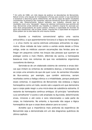 * Em julho de 1988, um mês depois de publicar as descobertas de Benveniste,
Nature enviou uma equipe de investigação à França para assistir a sua experiência
e esclarecer a descrença geral. Infelizmente, ele não foi capaz de repetir resultados
consistentes na presença dos visitantes; algumas tentativas foram bem-sucedidas e
outras, não. Posteriormente, Nature repudiou seu trabalho, dizendo que os
resultados eram uma “decepção”. Seguiu-se calorosa controvérsia que persiste até
hoje. Benveniste ainda defende seu trabalho (o relatório original foi assinado por
mais doze pesquisadores de quatro países). Embora a capacidade de recordar da
água seja inexplicável, não se pode, porém, imputar-lhe a capacidade de esquecer!
Esses podem ser os dois lados de uma mesma moeda.
Quando a medicina convencional aplica uma vacina
antivariólica, o que aparentemente funciona é a lógica da homeopatia
— o vírus morto na vacina estimula anticorpos antivaríola no orga-
nismo. (Esse método de lutar contra a varíola existe desde a China
antiga, onde os médicos usavam escamações das feridas para es-
fregar em pequenos cortes nos braços das pessoas que queriam se
proteger contra o mal.) Porém, diferindo da vacina, a homeopatia
baseia-se mais nos sintomas do que nos verdadeiros organismos
causadores da doença.
Servindo-se de um elaborado sistema de venenos e ervas tóxi-
cas que imitam os sintomas da verdadeira doença, a homeopatia dá
ao corpo uma amostra do que ele quer curar. As sementes trituradas
de Nux-vomica, por exemplo, que contêm estricnina, seriam
receitadas contra a fadiga crônica e a irritabilidade, porque produzem
esses sintomas. A experiência de Benveniste não endossa a lógica
homeopática como um todo, exceto sob o aspecto em que demonstra
que o corpo pode reagir a uma micro-dose de substância estranha. O
restante da homeopatia continua ambíguo. (O princípio “semelhante
cura semelhante” é aceito e até ampliado no Ayurveda, determinando
ervas, minerais e até cores e sons relacionados a cada parte do
corpo, no tratamento. No entanto, o Ayurveda não segue a lógica
homeopática de que o corpo deve adoecer para se curar.)
Acredito que a importância mais profunda da experiência de
Benveniste seja a demonstrada em um dos diagramas quânticos do
último capítulo:
 