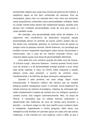 esclarecidos. Depois que surge essa minúscula partícula de matéria, a
seqüência segue as leis bem conhecidas da natureza. Fora da
homeopatia, posso citar um exemplo bem mais claro nos estranhos
casos psiquiátricos conhecidos como personalidades múltiplas. Nada
no campo mente-corpo parece tão inexplicável porque, quando uma
pessoa com múltiplas personalidades muda de uma para outra, o
corpo também muda.
Por exemplo, uma personalidade pode sofrer de diabete, e o
organismo terá insuficiência de adrenalina enquanto aquela
personalidade estiver no controle. As outras, porém, podem não so-
frer desse mal, mantendo, portanto, os mesmos níveis de açúcar no
sangue como as pessoas normais. Daniel Goleman, um psicólogo que
também escreve freqüentes reportagens sobre temas relacionados a
mente-corpo, cita o caso de um menino chamado Timmy, que
costuma adotar quase uma dúzia de personalidades diferentes.
Uma delas fica com urticária quando ele bebe suco de laranja.
“A urticária surge”, descreve Goleman, “mesmo quando Timmy toma
suco de laranja e a tal personalidade emerge quando o suco ainda
está sendo ingerido. E mais: se Timmy voltar enquanto a reação
alérgica ainda está presente, a coceira da urticária cessa
imediatamente, e as bolinhas de água começam a desaparecer.”
Quando li pela primeira vez esse artigo, fiquei muito
entusiasmado. A literatura médica não declara que as reações
alérgicas podem desaparecer assim, à vontade. Como poderiam? As
células brancas do sistema imunológico, cobertas de anticorpos IgE,
estão simplesmente à espera do contato com um antígeno; quando o
contato ocorre, elas reagem automaticamente. Mas, no corpo de
Timmy, é necessário que as células brancas pressintam a
aproximação das moléculas de suco de laranja para tomarem a
decisão — se devem reagir ou não. Isso significa que a própria célula
é inteligente, respondendo a minha pergunta. Além disso, sua
inteligência está dividida em parcelas iguais em cada uma das outras
moléculas, e não mantida em uma especial, como o DNA, já que o
 