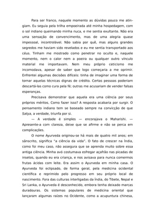 Para ser franco, naquele momento as dúvidas pouco me atin-
giam. Eu seguia pela trilha empoeirada até minha hospedagem, com
o sol indiano queimando minha nuca, e me sentia exultante. Não era
uma sensação de convencimento, mas de uma alegria quase
impessoal, incontrolável. Não sabia por quê, mas alguns grandes
segredos me haviam sido revelados e eu me sentia transportado aos
céus. Tinham me mostrado como penetrar no oculto e, naquele
momento, nem o calor nem a poeira ou qualquer outro vínculo
material me importavam. Nem meu próprio ceticismo me
incomodava, apesar de saber que logo começaria a me oprimir.
Enfrentei algumas decisões difíceis: tinha de imaginar uma forma de
tornar aquelas técnicas dignas de crédito. Certas pessoas poderiam
descartá-las como cura pela fé; outras me acusariam de vender falsas
esperanças.
Precisava demonstrar que aquela era uma ciência por seus
próprios méritos. Como fazer isso? A resposta acabaria por surgir. O
pensamento indiano tem se baseado sempre na convicção de que
Satya, a verdade, triunfa por si.
— A verdade é simples — encorajava o Maharishi. —
Apresente-a com clareza, deixe que se afirme e não se perca em
complicações.
O nome Ayurveda originou-se há mais de quatro mil anos; em
sânscrito, significa “a ciência da vida”. O fato de crescer na Índia,
como foi meu caso, não assegura que se aprenda muito sobre essa
antiga ciência. Minha avó costumava esfregar açafrão nas picadas de
insetos, quando eu era criança, e nos avisava para nunca comermos
frutas ácidas com leite. Era assim o Ayurveda em minha casa. O
Ayurveda foi eclipsado, de forma geral, pela medicina ocidental
científica e reprimido pelo progresso em seu próprio local de
nascimento. Fora das culturas interligadas da Índia, do Tibete, Nepal e
Sri Lanka, o Ayurveda é desconhecido, embora tenha deixado marcas
duradouras. Os sistemas populares de medicina oriental que
lançaram algumas raízes no Ocidente, como a acupuntura chinesa,
 