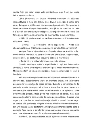 sentia feliz por estar nesse vale montanhoso, que é um dos mais
belos lugares da Terra.
Certa primavera, as chuvas violentas deixaram as estradas
intransitáveis e meu pai decidiu que deviam antecipar a volta para
casa. Tomaram o avião, que pousou uma hora depois. Ele segurou o
braço de minha mãe para confortá-la, mas já via as manchas na pele
e o esforço que ela fazia para respirar. A alergia de minha mãe era tão
forte que o comissário aproximou-se e perguntou o que acontecia.
— Não há nada a fazer — explicou meu pai. — É o pólen que
existe em Jammu.
— Jammu? — O comissário olhou espantado. — Ainda não
chegamos lá; aqui é Udhampur, a primeira parada. Não o avisaram?
Meu pai ficou muito admirado. Quando olhou para minha mãe,
notou que as manchas na pele estavam desaparecendo. Depois disso,
durante anos, ele costumava sacudir a cabeça e murmurar:
— Basta dizer a palavra Jammu e sua mãe adoece.
Quando lhe contei sobre a experiência do IgE, ele ficou muito
aliviado; já havia uma resposta científica para nosso mistério familiar.
Minha mãe tem só uma personalidade, mas essa mudança foi total e
imediata.
Muitos casos de personalidade múltipla vêm sendo estudados e
observados, especialmente pelo dr. Bennett Braun, um psiquiatra
pesquisador especializado nesse campo. Quando a personalidade do
paciente muda, verrugas, cicatrizes e erupções da pele surgem e
desaparecem, assim como crises de hipertensão e de epilepsia. Uma
determinada personalidade pode não distinguir as cores, mas essa
capacidade retorna com a volta de outra personalidade. É quase uma
regra que uma das personalidades seja infantil e, quando ela emerge,
os corpos dos pacientes reagem a doses menores de medicamentos.
Em um desses casos, bastaram 5 miligramas de tranquilizante para o
paciente ficar calmo e sonolento como quando era criança, enquanto
uma dose vinte vezes mais forte não causou efeito no adulto.
Aturdidos, os pesquisadores estão à procura de um mecanismo
 