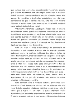 que explique tais ocorrências, aparentemente impossíveis: acredito
que acabem descobrindo com um simples exame que a mudança
quântica ocorreu. Uma personalidade não tem moléculas, sendo feita
apenas de memórias e tendências psicológicas; mas são mais
permanentes do que as células afetadas. Este não é um mistério
profundo — como vimos, cada molécula do corpo está envolvida
numa partícula de inteligência visível.
O termo “memória” não é usado pelos físicos, mas é facilmente
encontrado no mundo quântico — ainda que separadas por imensas
distâncias de espaço-tempo, as partículas sabem o que cada uma
está fazendo. Quando um elétron salta em nova órbita, rodeando um
átomo, seu parceiro antielétron (ou pósitron) precisa reagir, não
importa onde esteja no cosmos. O universo é, de fato, inteiramente
ligado por esse tipo de rede de memória.
Para um físico, o único quebra-cabeça da experiência de
Benveniste é que ninguém acreditou que os eventos quânticos
pudessem ocorrer no nível das moléculas. Um fóton se instala no
limiar de um quantum, onde vibrações fracas e dispersas são a regra.
Algumas dessas vibrações morrem no nada, enquanto outras se
ampliam e entram na realidade material como energia. Para começar,
como o fóton não é quase nada, pode lampejar dentro e fora da
existência. Mas uma molécula como o IgE é tremendamente mais
substancial do que essas vibrações flutuantes. Se não fossem, as
moléculas poderiam saltar dentro e fora da existência sem aviso —
junto com coisas feitas de moléculas, como baleias azuis e
arranha-céus. Já que isso não acontece, não pareceu necessário
investigar moléculas com memória.
Para entender como a molécula trabalha, precisamos saber
mais sobre o nível quântico da natureza. Sua peculiaridade, sua dife-
rença de todos os outros estados de matéria e energia e seu vazio. Já
vimos que o núcleo de um átomo é quase totalmente vazio,
assemelhando-se, guardadas as proporções, ao espaço intergaláctico.
O mesmo acontece conosco, já que somos, evidentemente, feitos de
 