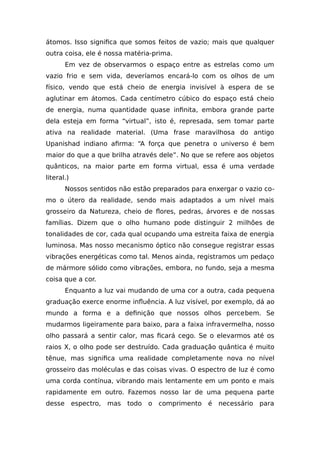 átomos. Isso significa que somos feitos de vazio; mais que qualquer
outra coisa, ele é nossa matéria-prima.
Em vez de observarmos o espaço entre as estrelas como um
vazio frio e sem vida, deveríamos encará-lo com os olhos de um
físico, vendo que está cheio de energia invisível à espera de se
aglutinar em átomos. Cada centímetro cúbico do espaço está cheio
de energia, numa quantidade quase infinita, embora grande parte
dela esteja em forma “virtual”, isto é, represada, sem tomar parte
ativa na realidade material. (Uma frase maravilhosa do antigo
Upanishad indiano afirma: “A força que penetra o universo é bem
maior do que a que brilha através dele”. No que se refere aos objetos
quânticos, na maior parte em forma virtual, essa é uma verdade
literal.)
Nossos sentidos não estão preparados para enxergar o vazio co-
mo o útero da realidade, sendo mais adaptados a um nível mais
grosseiro da Natureza, cheio de flores, pedras, árvores e de nossas
famílias. Dizem que o olho humano pode distinguir 2 milhões de
tonalidades de cor, cada qual ocupando uma estreita faixa de energia
luminosa. Mas nosso mecanismo óptico não consegue registrar essas
vibrações energéticas como tal. Menos ainda, registramos um pedaço
de mármore sólido como vibrações, embora, no fundo, seja a mesma
coisa que a cor.
Enquanto a luz vai mudando de uma cor a outra, cada pequena
graduação exerce enorme influência. A luz visível, por exemplo, dá ao
mundo a forma e a definição que nossos olhos percebem. Se
mudarmos ligeiramente para baixo, para a faixa infravermelha, nosso
olho passará a sentir calor, mas ficará cego. Se o elevarmos até os
raios X, o olho pode ser destruído. Cada graduação quântica é muito
tênue, mas significa uma realidade completamente nova no nível
grosseiro das moléculas e das coisas vivas. O espectro de luz é como
uma corda contínua, vibrando mais lentamente em um ponto e mais
rapidamente em outro. Fazemos nosso lar de uma pequena parte
desse espectro, mas todo o comprimento é necessário para
 