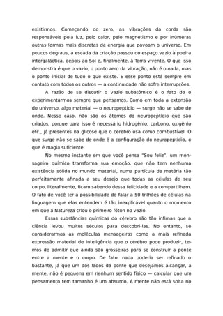 existirmos. Começando do zero, as vibrações da corda são
responsáveis pela luz, pelo calor, pelo magnetismo e por inúmeras
outras formas mais discretas de energia que povoam o universo. Em
poucos degraus, a escada da criação passou do espaço vazio à poeira
intergaláctica, depois ao Sol e, finalmente, à Terra vivente. O que isso
demonstra é que o vazio, o ponto zero da vibração, não é o nada, mas
o ponto inicial de tudo o que existe. E esse ponto está sempre em
contato com todos os outros — a continuidade não sofre interrupções.
A razão de se discutir o vazio subatômico é o fato de o
experimentarmos sempre que pensamos. Como em toda a extensão
do universo, algo material — o neuropeptídio — surge não se sabe de
onde. Nesse caso, não são os átomos do neuropeptídio que são
criados, porque para isso é necessário hidrogênio, carbono, oxigênio
etc., já presentes na glicose que o cérebro usa como combustível. O
que surge não se sabe de onde é a configuração do neuropeptídio, o
que é magia suficiente.
No mesmo instante em que você pensa “Sou feliz”, um men-
sageiro químico transforma sua emoção, que não tem nenhuma
existência sólida no mundo material, numa partícula de matéria tão
perfeitamente afinada a seu desejo que todas as células de seu
corpo, literalmente, ficam sabendo dessa felicidade e a compartilham.
O fato de você ter a possibilidade de falar a 50 trilhões de células na
linguagem que elas entendem é tão inexplicável quanto o momento
em que a Natureza criou o primeiro fóton no vazio.
Essas substâncias químicas do cérebro são tão ínfimas que a
ciência levou muitos séculos para descobri-las. No entanto, se
considerarmos as moléculas mensageiras como a mais refinada
expressão material de inteligência que o cérebro pode produzir, te-
mos de admitir que ainda são grosseiras para se construir a ponte
entre a mente e o corpo. De fato, nada poderia ser refinado o
bastante, já que um dos lados da ponte que desejamos alcançar, a
mente, não é pequena em nenhum sentido físico — calcular que um
pensamento tem tamanho é um absurdo. A mente não está solta no
 
