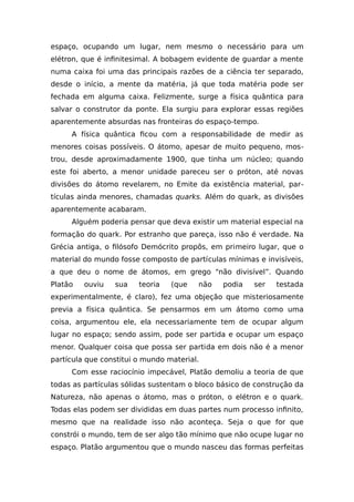 espaço, ocupando um lugar, nem mesmo o necessário para um
elétron, que é infinitesimal. A bobagem evidente de guardar a mente
numa caixa foi uma das principais razões de a ciência ter separado,
desde o início, a mente da matéria, já que toda matéria pode ser
fechada em alguma caixa. Felizmente, surge a física quântica para
salvar o construtor da ponte. Ela surgiu para explorar essas regiões
aparentemente absurdas nas fronteiras do espaço-tempo.
A física quântica ficou com a responsabilidade de medir as
menores coisas possíveis. O átomo, apesar de muito pequeno, mos-
trou, desde aproximadamente 1900, que tinha um núcleo; quando
este foi aberto, a menor unidade pareceu ser o próton, até novas
divisões do átomo revelarem, no Emite da existência material, par-
tículas ainda menores, chamadas quarks. Além do quark, as divisões
aparentemente acabaram.
Alguém poderia pensar que deva existir um material especial na
formação do quark. Por estranho que pareça, isso não é verdade. Na
Grécia antiga, o filósofo Demócrito propôs, em primeiro lugar, que o
material do mundo fosse composto de partículas mínimas e invisíveis,
a que deu o nome de átomos, em grego “não divisível”. Quando
Platão ouviu sua teoria (que não podia ser testada
experimentalmente, é claro), fez uma objeção que misteriosamente
previa a física quântica. Se pensarmos em um átomo como uma
coisa, argumentou ele, ela necessariamente tem de ocupar algum
lugar no espaço; sendo assim, pode ser partida e ocupar um espaço
menor. Qualquer coisa que possa ser partida em dois não é a menor
partícula que constitui o mundo material.
Com esse raciocínio impecável, Platão demoliu a teoria de que
todas as partículas sólidas sustentam o bloco básico de construção da
Natureza, não apenas o átomo, mas o próton, o elétron e o quark.
Todas elas podem ser divididas em duas partes num processo infinito,
mesmo que na realidade isso não aconteça. Seja o que for que
constrói o mundo, tem de ser algo tão mínimo que não ocupe lugar no
espaço. Platão argumentou que o mundo nasceu das formas perfeitas
 