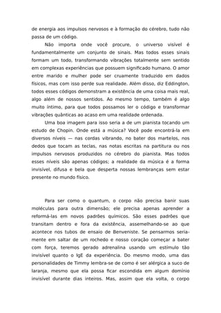 de energia aos impulsos nervosos e à formação do cérebro, tudo não
passa de um código.
Não importa onde você procure, o universo visível é
fundamentalmente um conjunto de sinais. Mas todos esses sinais
formam um todo, transformando vibrações totalmente sem sentido
em complexas experiências que possuem significado humano. O amor
entre marido e mulher pode ser cruamente traduzido em dados
físicos, mas com isso perde sua realidade. Além disso, diz Eddington,
todos esses códigos demonstram a existência de uma coisa mais real,
algo além de nossos sentidos. Ao mesmo tempo, também é algo
muito íntimo, para que todos possamos ler o código e transformar
vibrações quânticas ao acaso em uma realidade ordenada.
Uma boa imagem para isso seria a de um pianista tocando um
estudo de Chopin. Onde está a música? Você pode encontrá-la em
diversos níveis — nas cordas vibrando, no bater dos martelos, nos
dedos que tocam as teclas, nas notas escritas na partitura ou nos
impulsos nervosos produzidos no cérebro do pianista. Mas todos
esses níveis são apenas códigos; a realidade da música é a forma
invisível, difusa e bela que desperta nossas lembranças sem estar
presente no mundo físico.
Para ser como o quantum, o corpo não precisa banir suas
moléculas para outra dimensão; ele precisa apenas aprender a
reformá-las em novos padrões químicos. São esses padrões que
transitam dentro e fora da existência, assemelhando-se ao que
acontece nos tubos de ensaio de Benveniste. Se pensarmos seria-
mente em saltar de um rochedo e nosso coração começar a bater
com força, teremos gerado adrenalina usando um estímulo tão
invisível quanto o IgE da experiência. Do mesmo modo, uma das
personalidades de Timmy lembra-se de como é ser alérgica a suco de
laranja, mesmo que ela possa ficar escondida em algum domínio
invisível durante dias inteiros. Mas, assim que ela volta, o corpo
 