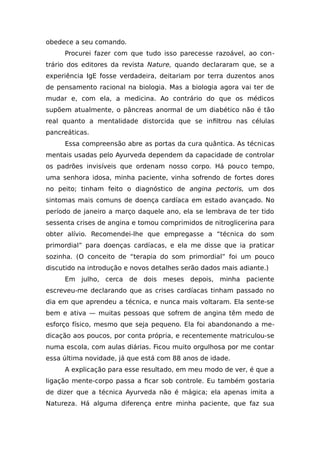 obedece a seu comando.
Procurei fazer com que tudo isso parecesse razoável, ao con-
trário dos editores da revista Nature, quando declararam que, se a
experiência IgE fosse verdadeira, deitariam por terra duzentos anos
de pensamento racional na biologia. Mas a biologia agora vai ter de
mudar e, com ela, a medicina. Ao contrário do que os médicos
supõem atualmente, o pâncreas anormal de um diabético não é tão
real quanto a mentalidade distorcida que se infiltrou nas células
pancreáticas.
Essa compreensão abre as portas da cura quântica. As técnicas
mentais usadas pelo Ayurveda dependem da capacidade de controlar
os padrões invisíveis que ordenam nosso corpo. Há pouco tempo,
uma senhora idosa, minha paciente, vinha sofrendo de fortes dores
no peito; tinham feito o diagnóstico de angina pectoris, um dos
sintomas mais comuns de doença cardíaca em estado avançado. No
período de janeiro a março daquele ano, ela se lembrava de ter tido
sessenta crises de angina e tomou comprimidos de nitroglicerina para
obter alívio. Recomendei-lhe que empregasse a “técnica do som
primordial” para doenças cardíacas, e ela me disse que ia praticar
sozinha. (O conceito de “terapia do som primordial” foi um pouco
discutido na introdução e novos detalhes serão dados mais adiante.)
Em julho, cerca de dois meses depois, minha paciente
escreveu-me declarando que as crises cardíacas tinham passado no
dia em que aprendeu a técnica, e nunca mais voltaram. Ela sente-se
bem e ativa — muitas pessoas que sofrem de angina têm medo de
esforço físico, mesmo que seja pequeno. Ela foi abandonando a me-
dicação aos poucos, por conta própria, e recentemente matriculou-se
numa escola, com aulas diárias. Ficou muito orgulhosa por me contar
essa última novidade, já que está com 88 anos de idade.
A explicação para esse resultado, em meu modo de ver, é que a
ligação mente-corpo passa a ficar sob controle. Eu também gostaria
de dizer que a técnica Ayurveda não é mágica; ela apenas imita a
Natureza. Há alguma diferença entre minha paciente, que faz sua
 
